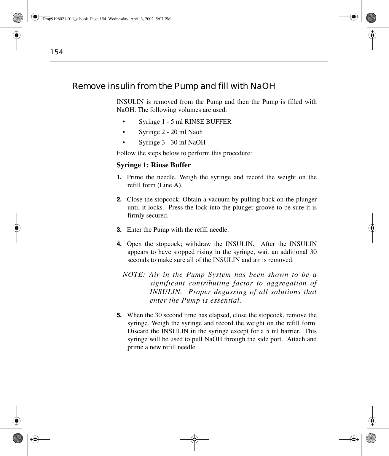 154Remove insulin from the Pump and fill with NaOHINSULIN is removed from the Pump and then the Pump is filled withNaOH. The following volumes are used:• Syringe 1 - 5 ml RINSE BUFFER• Syringe 2 - 20 ml Naoh• Syringe 3 - 30 ml NaOHFollow the steps below to perform this procedure:Syringe 1: Rinse Buffer1. Prime the needle. Weigh the syringe and record the weight on therefill form (Line A).2. Close the stopcock. Obtain a vacuum by pulling back on the plungeruntil it locks.  Press the lock into the plunger groove to be sure it isfirmly secured.3. Enter the Pump with the refill needle.4. Open the stopcock; withdraw the INSULIN.  After the INSULINappears to have stopped rising in the syringe, wait an additional 30seconds to make sure all of the INSULIN and air is removed.  NOTE: Air in the Pump System has been shown to be asignificant contributing factor to aggregation ofINSULIN.  Proper degassing of all solutions thatenter the Pump is essential.5. When the 30 second time has elapsed, close the stopcock, remove thesyringe. Weigh the syringe and record the weight on the refill form.Discard the INSULIN in the syringe except for a 5 ml barrier.  Thissyringe will be used to pull NaOH through the side port.  Attach andprime a new refill needle.Dmp9196021-011_c.book  Page 154  Wednesday, April 3, 2002  5:07 PM