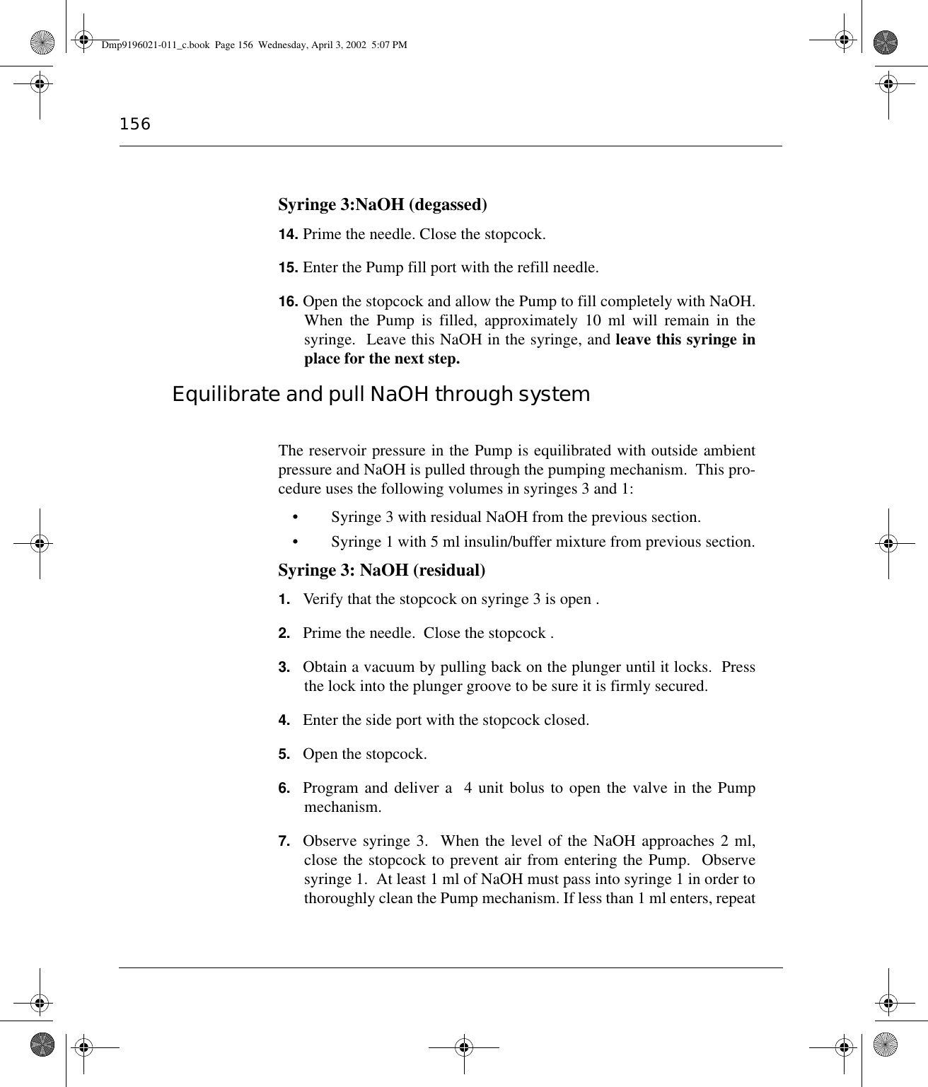 156Syringe 3:NaOH (degassed)14. Prime the needle. Close the stopcock.15. Enter the Pump fill port with the refill needle.16. Open the stopcock and allow the Pump to fill completely with NaOH.When the Pump is filled, approximately 10 ml will remain in thesyringe.  Leave this NaOH in the syringe, and leave this syringe inplace for the next step.Equilibrate and pull NaOH through systemThe reservoir pressure in the Pump is equilibrated with outside ambientpressure and NaOH is pulled through the pumping mechanism.  This pro-cedure uses the following volumes in syringes 3 and 1:• Syringe 3 with residual NaOH from the previous section.• Syringe 1 with 5 ml insulin/buffer mixture from previous section.Syringe 3: NaOH (residual)1. Verify that the stopcock on syringe 3 is open .2. Prime the needle.  Close the stopcock .3. Obtain a vacuum by pulling back on the plunger until it locks.  Pressthe lock into the plunger groove to be sure it is firmly secured.4. Enter the side port with the stopcock closed.5. Open the stopcock.6. Program and deliver a  4 unit bolus to open the valve in the Pumpmechanism.7. Observe syringe 3.  When the level of the NaOH approaches 2 ml,close the stopcock to prevent air from entering the Pump.  Observesyringe 1.  At least 1 ml of NaOH must pass into syringe 1 in order tothoroughly clean the Pump mechanism. If less than 1 ml enters, repeatDmp9196021-011_c.book  Page 156  Wednesday, April 3, 2002  5:07 PM