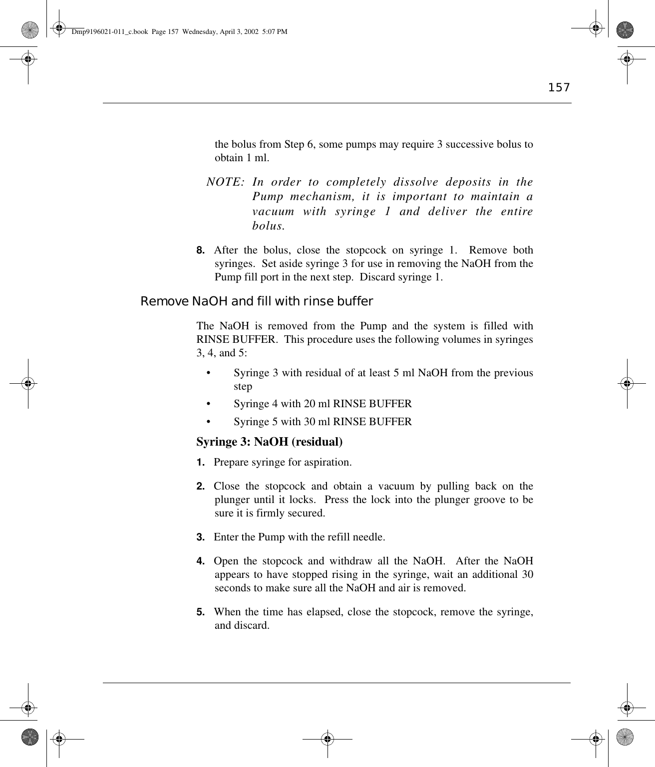 157the bolus from Step 6, some pumps may require 3 successive bolus toobtain 1 ml.NOTE: In order to completely dissolve deposits in thePump mechanism, it is important to maintain avacuum with syringe 1 and deliver the entirebolus.8. After the bolus, close the stopcock on syringe 1.  Remove bothsyringes.  Set aside syringe 3 for use in removing the NaOH from thePump fill port in the next step.  Discard syringe 1.Remove NaOH and fill with rinse bufferThe NaOH is removed from the Pump and the system is filled withRINSE BUFFER.  This procedure uses the following volumes in syringes3, 4, and 5:• Syringe 3 with residual of at least 5 ml NaOH from the previousstep• Syringe 4 with 20 ml RINSE BUFFER• Syringe 5 with 30 ml RINSE BUFFERSyringe 3: NaOH (residual)1. Prepare syringe for aspiration. 2. Close the stopcock and obtain a vacuum by pulling back on theplunger until it locks.  Press the lock into the plunger groove to besure it is firmly secured.3. Enter the Pump with the refill needle.4. Open the stopcock and withdraw all the NaOH.  After the NaOHappears to have stopped rising in the syringe, wait an additional 30seconds to make sure all the NaOH and air is removed.5. When the time has elapsed, close the stopcock, remove the syringe,and discard.Dmp9196021-011_c.book  Page 157  Wednesday, April 3, 2002  5:07 PM