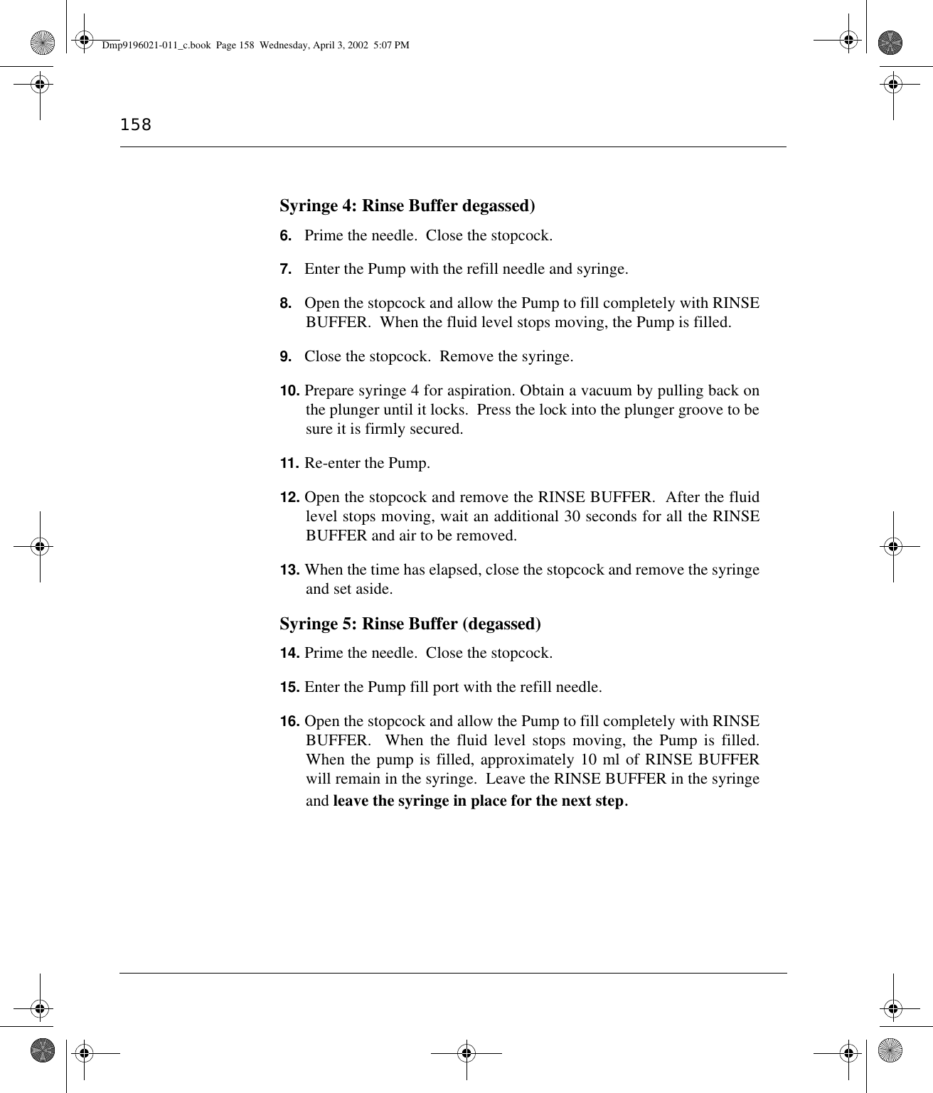 158Syringe 4: Rinse Buffer degassed)6. Prime the needle.  Close the stopcock.7. Enter the Pump with the refill needle and syringe. 8. Open the stopcock and allow the Pump to fill completely with RINSEBUFFER.  When the fluid level stops moving, the Pump is filled.9. Close the stopcock.  Remove the syringe. 10. Prepare syringe 4 for aspiration. Obtain a vacuum by pulling back onthe plunger until it locks.  Press the lock into the plunger groove to besure it is firmly secured.11. Re-enter the Pump.12. Open the stopcock and remove the RINSE BUFFER.  After the fluidlevel stops moving, wait an additional 30 seconds for all the RINSEBUFFER and air to be removed.13. When the time has elapsed, close the stopcock and remove the syringeand set aside.Syringe 5: Rinse Buffer (degassed)14. Prime the needle.  Close the stopcock.15. Enter the Pump fill port with the refill needle.16. Open the stopcock and allow the Pump to fill completely with RINSEBUFFER.  When the fluid level stops moving, the Pump is filled.When the pump is filled, approximately 10 ml of RINSE BUFFERwill remain in the syringe.  Leave the RINSE BUFFER in the syringeand leave the syringe in place for the next step.Dmp9196021-011_c.book  Page 158  Wednesday, April 3, 2002  5:07 PM