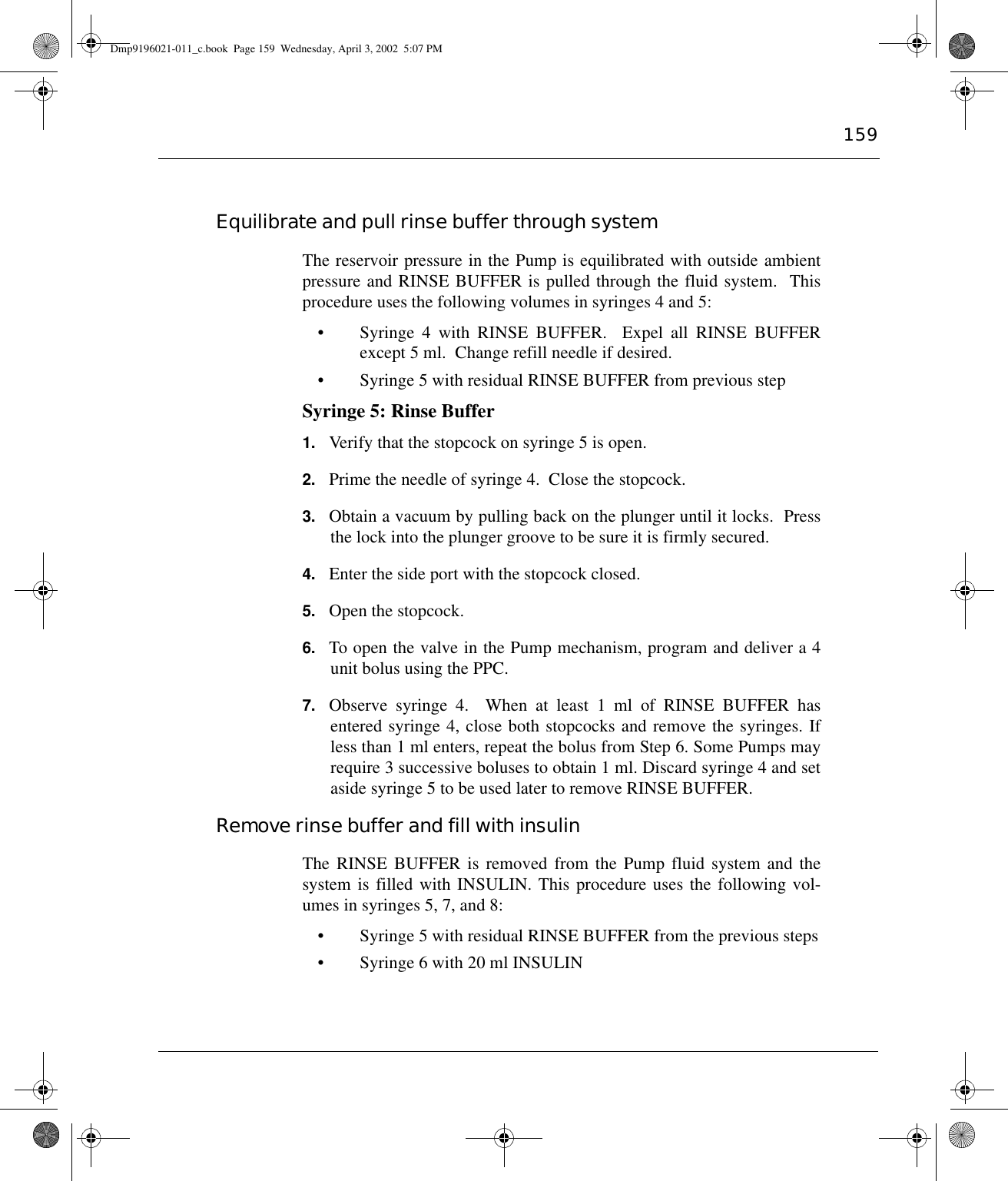 159Equilibrate and pull rinse buffer through systemThe reservoir pressure in the Pump is equilibrated with outside ambientpressure and RINSE BUFFER is pulled through the fluid system.  Thisprocedure uses the following volumes in syringes 4 and 5:• Syringe 4 with RINSE BUFFER.  Expel all RINSE BUFFERexcept 5 ml.  Change refill needle if desired.• Syringe 5 with residual RINSE BUFFER from previous stepSyringe 5: Rinse Buffer1. Verify that the stopcock on syringe 5 is open.2. Prime the needle of syringe 4.  Close the stopcock.3. Obtain a vacuum by pulling back on the plunger until it locks.  Pressthe lock into the plunger groove to be sure it is firmly secured.4. Enter the side port with the stopcock closed.5. Open the stopcock.6. To open the valve in the Pump mechanism, program and deliver a 4unit bolus using the PPC.7. Observe syringe 4.  When at least 1 ml of RINSE BUFFER hasentered syringe 4, close both stopcocks and remove the syringes. Ifless than 1 ml enters, repeat the bolus from Step 6. Some Pumps mayrequire 3 successive boluses to obtain 1 ml. Discard syringe 4 and setaside syringe 5 to be used later to remove RINSE BUFFER.Remove rinse buffer and fill with insulinThe RINSE BUFFER is removed from the Pump fluid system and thesystem is filled with INSULIN. This procedure uses the following vol-umes in syringes 5, 7, and 8:• Syringe 5 with residual RINSE BUFFER from the previous steps• Syringe 6 with 20 ml INSULINDmp9196021-011_c.book  Page 159  Wednesday, April 3, 2002  5:07 PM
