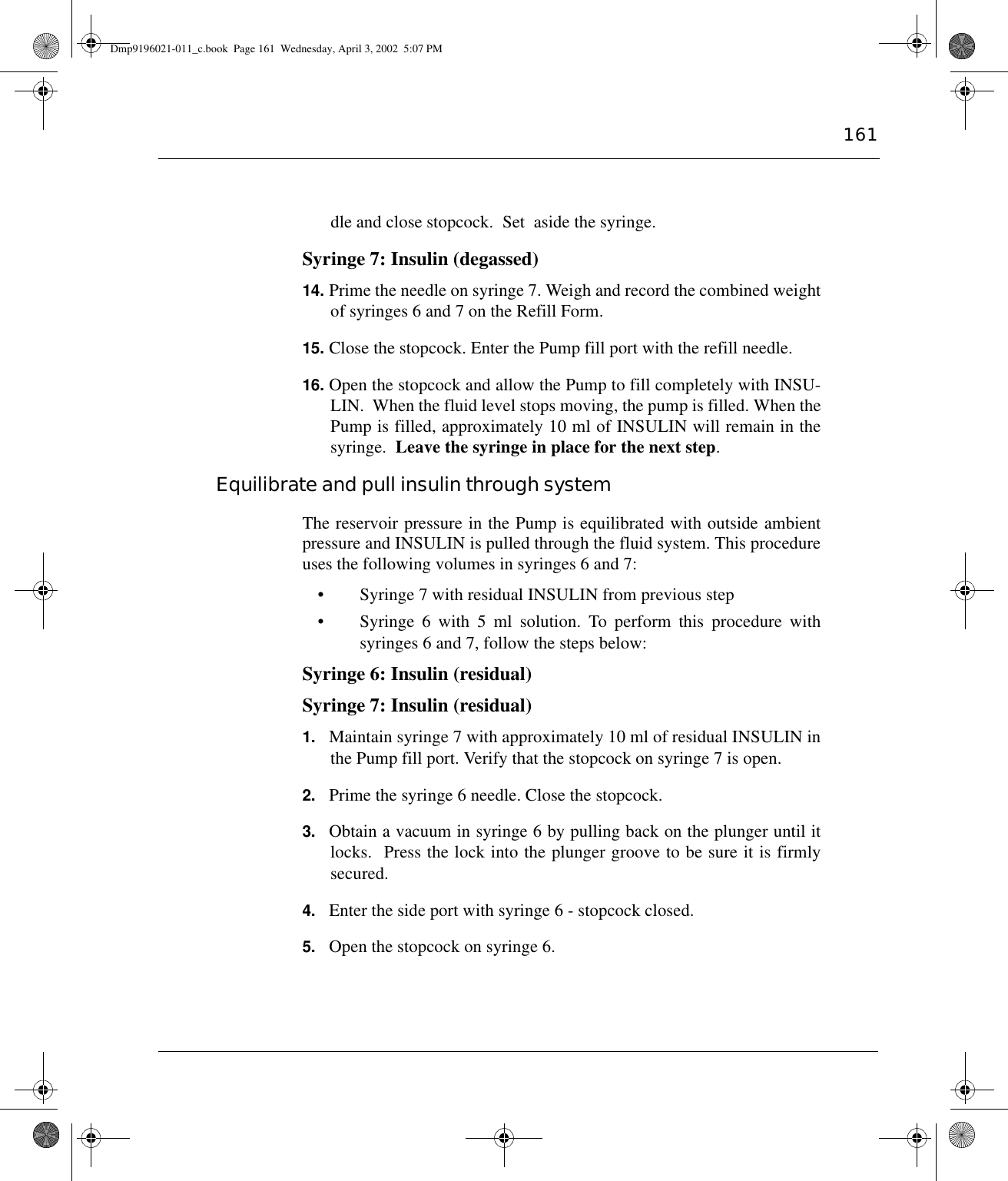 161dle and close stopcock.  Set  aside the syringe.Syringe 7: Insulin (degassed)14. Prime the needle on syringe 7. Weigh and record the combined weightof syringes 6 and 7 on the Refill Form.15. Close the stopcock. Enter the Pump fill port with the refill needle.16. Open the stopcock and allow the Pump to fill completely with INSU-LIN.  When the fluid level stops moving, the pump is filled. When thePump is filled, approximately 10 ml of INSULIN will remain in thesyringe.  Leave the syringe in place for the next step.Equilibrate and pull insulin through systemThe reservoir pressure in the Pump is equilibrated with outside ambientpressure and INSULIN is pulled through the fluid system. This procedureuses the following volumes in syringes 6 and 7:• Syringe 7 with residual INSULIN from previous step• Syringe 6 with 5 ml solution. To perform this procedure withsyringes 6 and 7, follow the steps below:Syringe 6: Insulin (residual) Syringe 7: Insulin (residual) 1. Maintain syringe 7 with approximately 10 ml of residual INSULIN inthe Pump fill port. Verify that the stopcock on syringe 7 is open.2. Prime the syringe 6 needle. Close the stopcock.3. Obtain a vacuum in syringe 6 by pulling back on the plunger until itlocks.  Press the lock into the plunger groove to be sure it is firmlysecured.4. Enter the side port with syringe 6 - stopcock closed.5. Open the stopcock on syringe 6.Dmp9196021-011_c.book  Page 161  Wednesday, April 3, 2002  5:07 PM
