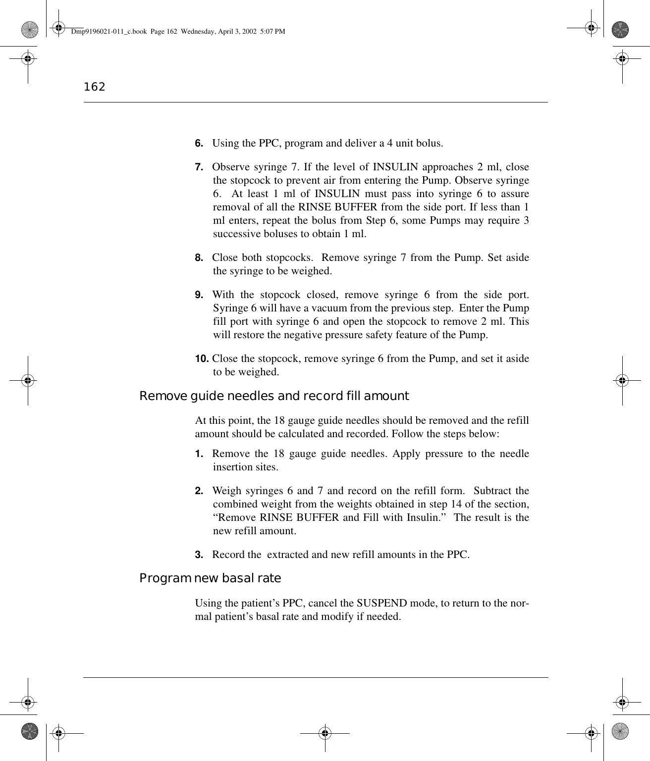 1626. Using the PPC, program and deliver a 4 unit bolus.7. Observe syringe 7. If the level of INSULIN approaches 2 ml, closethe stopcock to prevent air from entering the Pump. Observe syringe6.  At least 1 ml of INSULIN must pass into syringe 6 to assureremoval of all the RINSE BUFFER from the side port. If less than 1ml enters, repeat the bolus from Step 6, some Pumps may require 3successive boluses to obtain 1 ml.8. Close both stopcocks.  Remove syringe 7 from the Pump. Set asidethe syringe to be weighed.9. With the stopcock closed, remove syringe 6 from the side port.Syringe 6 will have a vacuum from the previous step.  Enter the Pumpfill port with syringe 6 and open the stopcock to remove 2 ml. Thiswill restore the negative pressure safety feature of the Pump.10. Close the stopcock, remove syringe 6 from the Pump, and set it asideto be weighed.Remove guide needles and record fill amountAt this point, the 18 gauge guide needles should be removed and the refillamount should be calculated and recorded. Follow the steps below:1. Remove the 18 gauge guide needles. Apply pressure to the needleinsertion sites.2. Weigh syringes 6 and 7 and record on the refill form.  Subtract thecombined weight from the weights obtained in step 14 of the section,“Remove RINSE BUFFER and Fill with Insulin.”  The result is thenew refill amount.3. Record the  extracted and new refill amounts in the PPC.Program new basal rateUsing the patient’s PPC, cancel the SUSPEND mode, to return to the nor-mal patient’s basal rate and modify if needed.Dmp9196021-011_c.book  Page 162  Wednesday, April 3, 2002  5:07 PM