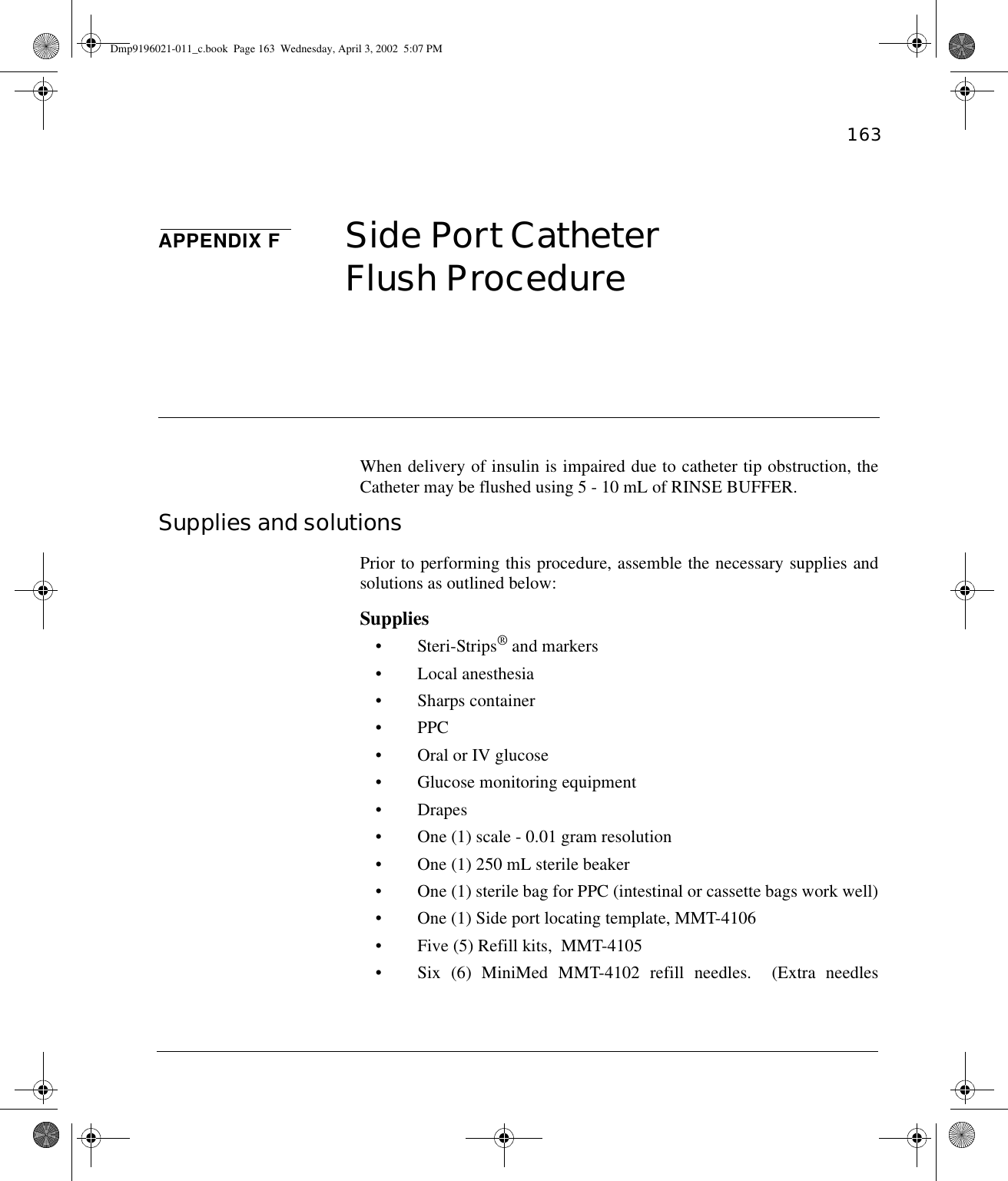 163APPENDIX F Side Port CatheterFlush Procedure When delivery of insulin is impaired due to catheter tip obstruction, theCatheter may be flushed using 5 - 10 mL of RINSE BUFFER. Supplies and solutions Prior to performing this procedure, assemble the necessary supplies andsolutions as outlined below:Supplies• Steri-Strips® and markers • Local anesthesia• Sharps container• PPC• Oral or IV glucose• Glucose monitoring equipment•Drapes• One (1) scale - 0.01 gram resolution• One (1) 250 mL sterile beaker• One (1) sterile bag for PPC (intestinal or cassette bags work well)• One (1) Side port locating template, MMT-4106• Five (5) Refill kits,  MMT-4105• Six (6) MiniMed MMT-4102 refill needles.  (Extra needlesDmp9196021-011_c.book  Page 163  Wednesday, April 3, 2002  5:07 PM