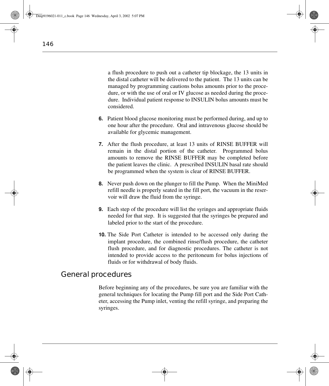 146a flush procedure to push out a catheter tip blockage, the 13 units inthe distal catheter will be delivered to the patient.  The 13 units can bemanaged by programming cautions bolus amounts prior to the proce-dure, or with the use of oral or IV glucose as needed during the proce-dure.  Individual patient response to INSULIN bolus amounts must beconsidered.6. Patient blood glucose monitoring must be performed during, and up toone hour after the procedure.  Oral and intravenous glucose should beavailable for glycemic management.7. After the flush procedure, at least 13 units of RINSE BUFFER willremain in the distal portion of the catheter.  Programmed bolusamounts to remove the RINSE BUFFER may be completed beforethe patient leaves the clinic.  A prescribed INSULIN basal rate shouldbe programmed when the system is clear of RINSE BUFFER.8. Never push down on the plunger to fill the Pump.  When the MiniMedrefill needle is properly seated in the fill port, the vacuum in the reser-voir will draw the fluid from the syringe.9. Each step of the procedure will list the syringes and appropriate fluidsneeded for that step.  It is suggested that the syringes be prepared andlabeled prior to the start of the procedure.10. The Side Port Catheter is intended to be accessed only during theimplant procedure, the combined rinse/flush procedure, the catheterflush procedure, and for diagnostic procedures. The catheter is notintended to provide access to the peritoneum for bolus injections offluids or for withdrawal of body fluids.General procedures Before beginning any of the procedures, be sure you are familiar with thegeneral techniques for locating the Pump fill port and the Side Port Cath-eter, accessing the Pump inlet, venting the refill syringe, and preparing thesyringes.Dmp9196021-011_c.book  Page 146  Wednesday, April 3, 2002  5:07 PM