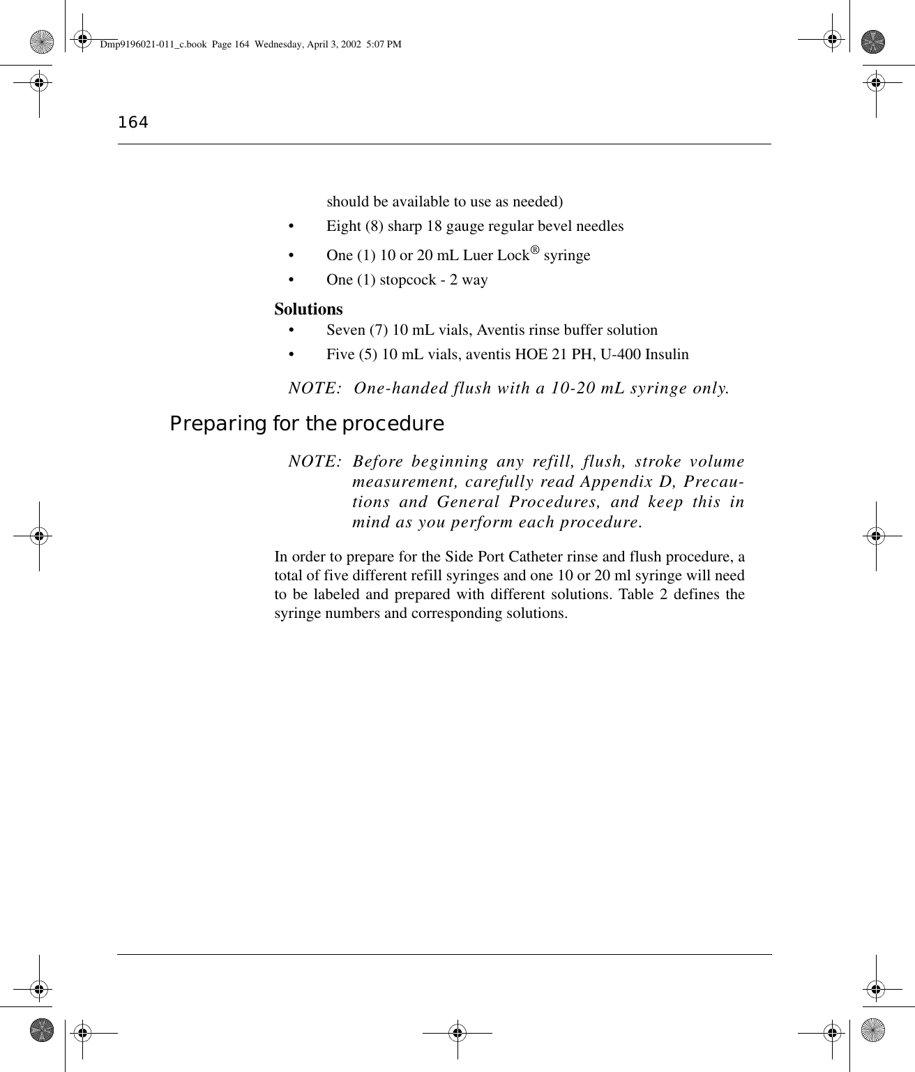 164should be available to use as needed)• Eight (8) sharp 18 gauge regular bevel needles• One (1) 10 or 20 mL Luer Lock® syringe• One (1) stopcock - 2 waySolutions• Seven (7) 10 mL vials, Aventis rinse buffer solution• Five (5) 10 mL vials, aventis HOE 21 PH, U-400 Insulin NOTE:  One-handed flush with a 10-20 mL syringe only.Preparing for the procedure NOTE: Before beginning any refill, flush, stroke volumemeasurement, carefully read Appendix D, Precau-tions and General Procedures, and keep this inmind as you perform each procedure.In order to prepare for the Side Port Catheter rinse and flush procedure, atotal of five different refill syringes and one 10 or 20 ml syringe will needto be labeled and prepared with different solutions. Table 2 defines thesyringe numbers and corresponding solutions.Dmp9196021-011_c.book  Page 164  Wednesday, April 3, 2002  5:07 PM
