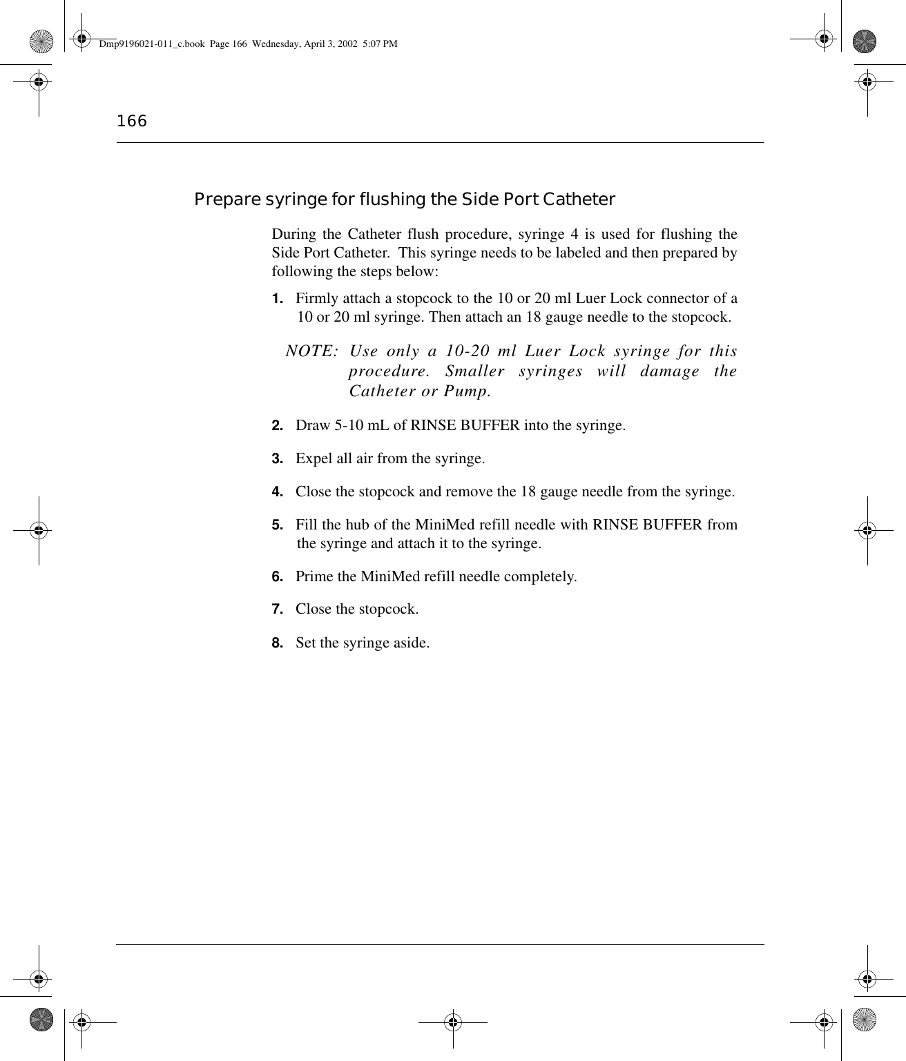 166Prepare syringe for flushing the Side Port CatheterDuring the Catheter flush procedure, syringe 4 is used for flushing theSide Port Catheter.  This syringe needs to be labeled and then prepared byfollowing the steps below:1. Firmly attach a stopcock to the 10 or 20 ml Luer Lock connector of a10 or 20 ml syringe. Then attach an 18 gauge needle to the stopcock.NOTE: Use only a 10-20 ml Luer Lock syringe for thisprocedure. Smaller syringes will damage theCatheter or Pump.2. Draw 5-10 mL of RINSE BUFFER into the syringe.3. Expel all air from the syringe.4. Close the stopcock and remove the 18 gauge needle from the syringe.5. Fill the hub of the MiniMed refill needle with RINSE BUFFER fromthe syringe and attach it to the syringe.6. Prime the MiniMed refill needle completely.7. Close the stopcock.8. Set the syringe aside.Dmp9196021-011_c.book  Page 166  Wednesday, April 3, 2002  5:07 PM
