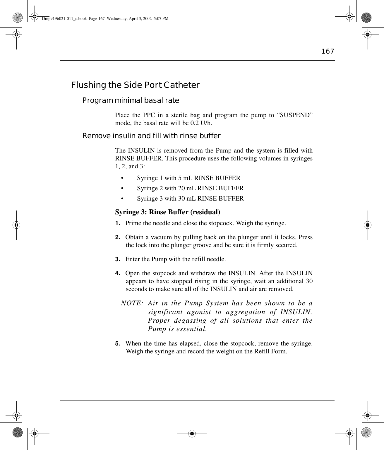 167Flushing the Side Port Catheter Program minimal basal ratePlace the PPC in a sterile bag and program the pump to “SUSPEND”mode, the basal rate will be 0.2 U/h.Remove insulin and fill with rinse bufferThe INSULIN is removed from the Pump and the system is filled withRINSE BUFFER. This procedure uses the following volumes in syringes1, 2, and 3:• Syringe 1 with 5 mL RINSE BUFFER• Syringe 2 with 20 mL RINSE BUFFER• Syringe 3 with 30 mL RINSE BUFFERSyringe 3: Rinse Buffer (residual) 1. Prime the needle and close the stopcock. Weigh the syringe.2. Obtain a vacuum by pulling back on the plunger until it locks. Pressthe lock into the plunger groove and be sure it is firmly secured.3. Enter the Pump with the refill needle.4. Open the stopcock and withdraw the INSULIN. After the INSULINappears to have stopped rising in the syringe, wait an additional 30seconds to make sure all of the INSULIN and air are removed.  NOTE: Air in the Pump System has been shown to be asignificant agonist to aggregation of INSULIN.Proper degassing of all solutions that enter thePump is essential.5. When the time has elapsed, close the stopcock, remove the syringe.Weigh the syringe and record the weight on the Refill Form.Dmp9196021-011_c.book  Page 167  Wednesday, April 3, 2002  5:07 PM