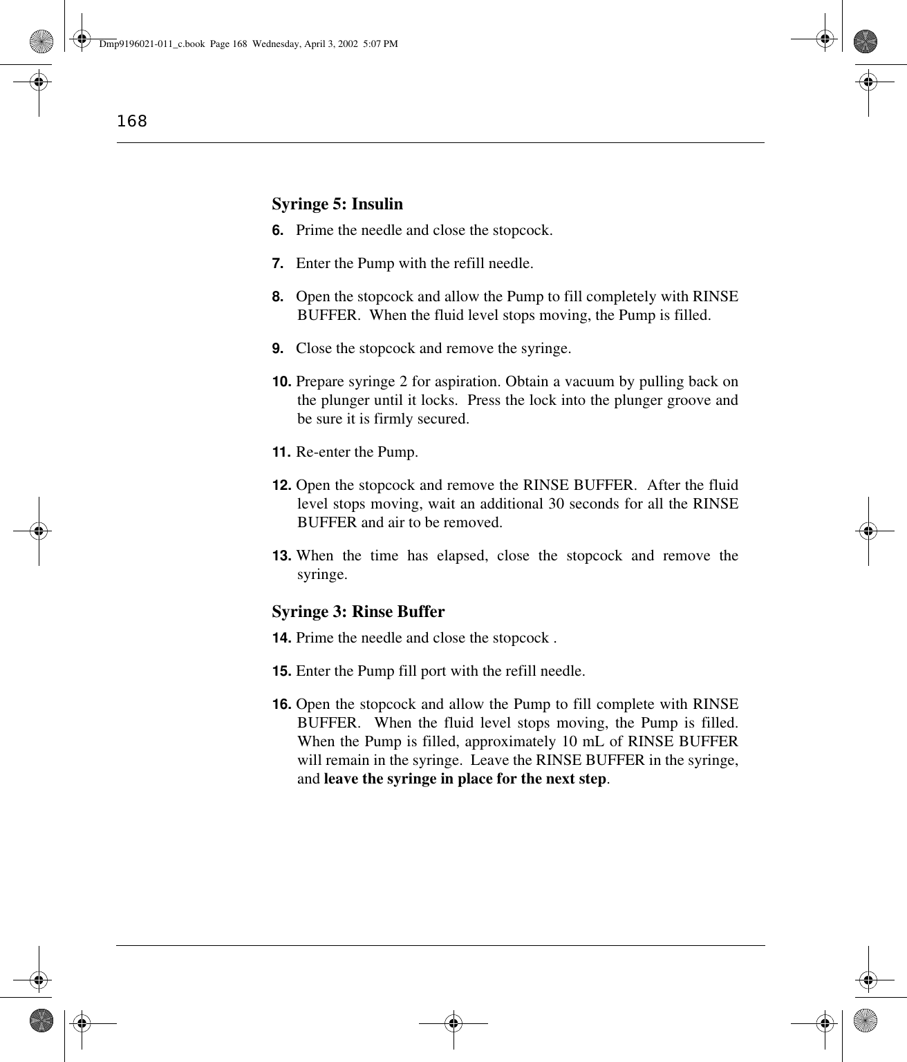 168Syringe 5: Insulin6. Prime the needle and close the stopcock.7. Enter the Pump with the refill needle.8. Open the stopcock and allow the Pump to fill completely with RINSEBUFFER.  When the fluid level stops moving, the Pump is filled.9. Close the stopcock and remove the syringe.10. Prepare syringe 2 for aspiration. Obtain a vacuum by pulling back onthe plunger until it locks.  Press the lock into the plunger groove andbe sure it is firmly secured.11. Re-enter the Pump.12. Open the stopcock and remove the RINSE BUFFER.  After the fluidlevel stops moving, wait an additional 30 seconds for all the RINSEBUFFER and air to be removed.13. When the time has elapsed, close the stopcock and remove thesyringe.Syringe 3: Rinse Buffer14. Prime the needle and close the stopcock .15. Enter the Pump fill port with the refill needle.16. Open the stopcock and allow the Pump to fill complete with RINSEBUFFER.  When the fluid level stops moving, the Pump is filled.When the Pump is filled, approximately 10 mL of RINSE BUFFERwill remain in the syringe.  Leave the RINSE BUFFER in the syringe,and leave the syringe in place for the next step.Dmp9196021-011_c.book  Page 168  Wednesday, April 3, 2002  5:07 PM