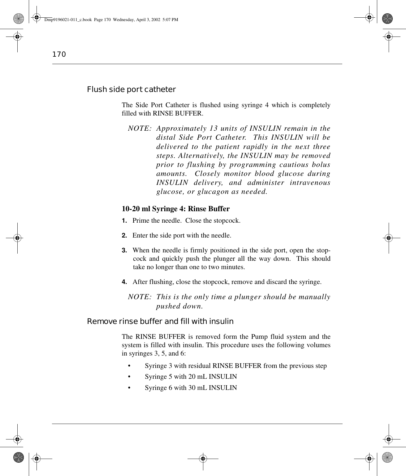 170Flush side port catheterThe Side Port Catheter is flushed using syringe 4 which is completelyfilled with RINSE BUFFER.NOTE: Approximately 13 units of INSULIN remain in thedistal Side Port Catheter.  This INSULIN will bedelivered to the patient rapidly in the next threesteps. Alternatively, the INSULIN may be removedprior to flushing by programming cautious bolusamounts.  Closely monitor blood glucose duringINSULIN delivery, and administer intravenousglucose, or glucagon as needed.10-20 ml Syringe 4: Rinse Buffer1. Prime the needle.  Close the stopcock.2. Enter the side port with the needle.3. When the needle is firmly positioned in the side port, open the stop-cock and quickly push the plunger all the way down.  This shouldtake no longer than one to two minutes.4. After flushing, close the stopcock, remove and discard the syringe.NOTE:  This is the only time a plunger should be manuallypushed down. Remove rinse buffer and fill with insulinThe RINSE BUFFER is removed form the Pump fluid system and thesystem is filled with insulin. This procedure uses the following volumesin syringes 3, 5, and 6:• Syringe 3 with residual RINSE BUFFER from the previous step• Syringe 5 with 20 mL INSULIN• Syringe 6 with 30 mL INSULINDmp9196021-011_c.book  Page 170  Wednesday, April 3, 2002  5:07 PM
