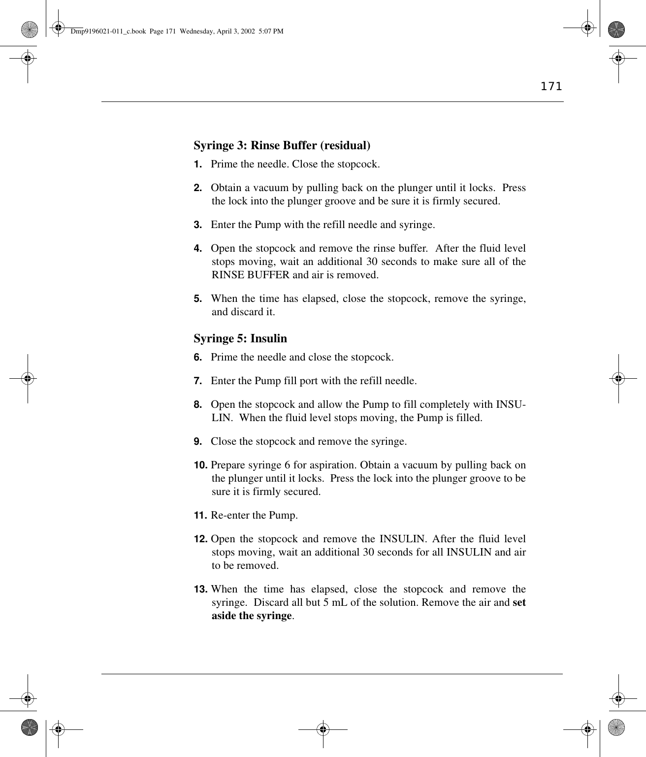 171Syringe 3: Rinse Buffer (residual)1. Prime the needle. Close the stopcock.2. Obtain a vacuum by pulling back on the plunger until it locks.  Pressthe lock into the plunger groove and be sure it is firmly secured.3. Enter the Pump with the refill needle and syringe.4. Open the stopcock and remove the rinse buffer.  After the fluid levelstops moving, wait an additional 30 seconds to make sure all of theRINSE BUFFER and air is removed.5. When the time has elapsed, close the stopcock, remove the syringe,and discard it.Syringe 5: Insulin6. Prime the needle and close the stopcock.7. Enter the Pump fill port with the refill needle.8. Open the stopcock and allow the Pump to fill completely with INSU-LIN.  When the fluid level stops moving, the Pump is filled.9. Close the stopcock and remove the syringe.10. Prepare syringe 6 for aspiration. Obtain a vacuum by pulling back onthe plunger until it locks.  Press the lock into the plunger groove to besure it is firmly secured.11. Re-enter the Pump.12. Open the stopcock and remove the INSULIN. After the fluid levelstops moving, wait an additional 30 seconds for all INSULIN and airto be removed.13. When the time has elapsed, close the stopcock and remove thesyringe.  Discard all but 5 mL of the solution. Remove the air and setaside the syringe.Dmp9196021-011_c.book  Page 171  Wednesday, April 3, 2002  5:07 PM