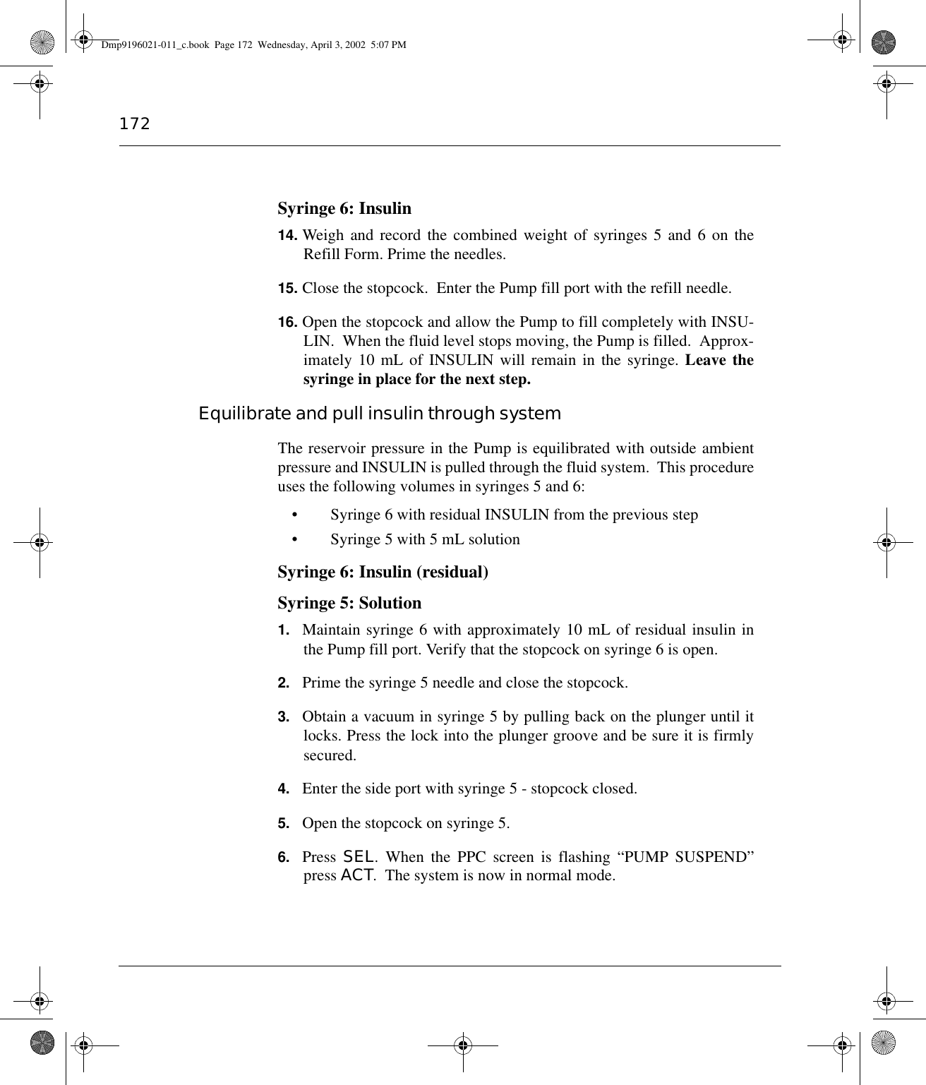 172Syringe 6: Insulin14. Weigh and record the combined weight of syringes 5 and 6 on theRefill Form. Prime the needles.15. Close the stopcock.  Enter the Pump fill port with the refill needle.16. Open the stopcock and allow the Pump to fill completely with INSU-LIN.  When the fluid level stops moving, the Pump is filled.  Approx-imately 10 mL of INSULIN will remain in the syringe. Leave thesyringe in place for the next step.Equilibrate and pull insulin through systemThe reservoir pressure in the Pump is equilibrated with outside ambientpressure and INSULIN is pulled through the fluid system.  This procedureuses the following volumes in syringes 5 and 6:• Syringe 6 with residual INSULIN from the previous step• Syringe 5 with 5 mL solutionSyringe 6: Insulin (residual)Syringe 5: Solution1. Maintain syringe 6 with approximately 10 mL of residual insulin inthe Pump fill port. Verify that the stopcock on syringe 6 is open.2. Prime the syringe 5 needle and close the stopcock.3. Obtain a vacuum in syringe 5 by pulling back on the plunger until itlocks. Press the lock into the plunger groove and be sure it is firmlysecured.4. Enter the side port with syringe 5 - stopcock closed.5. Open the stopcock on syringe 5.6. Press  SEL. When the PPC screen is flashing “PUMP SUSPEND”press ACT.  The system is now in normal mode.Dmp9196021-011_c.book  Page 172  Wednesday, April 3, 2002  5:07 PM