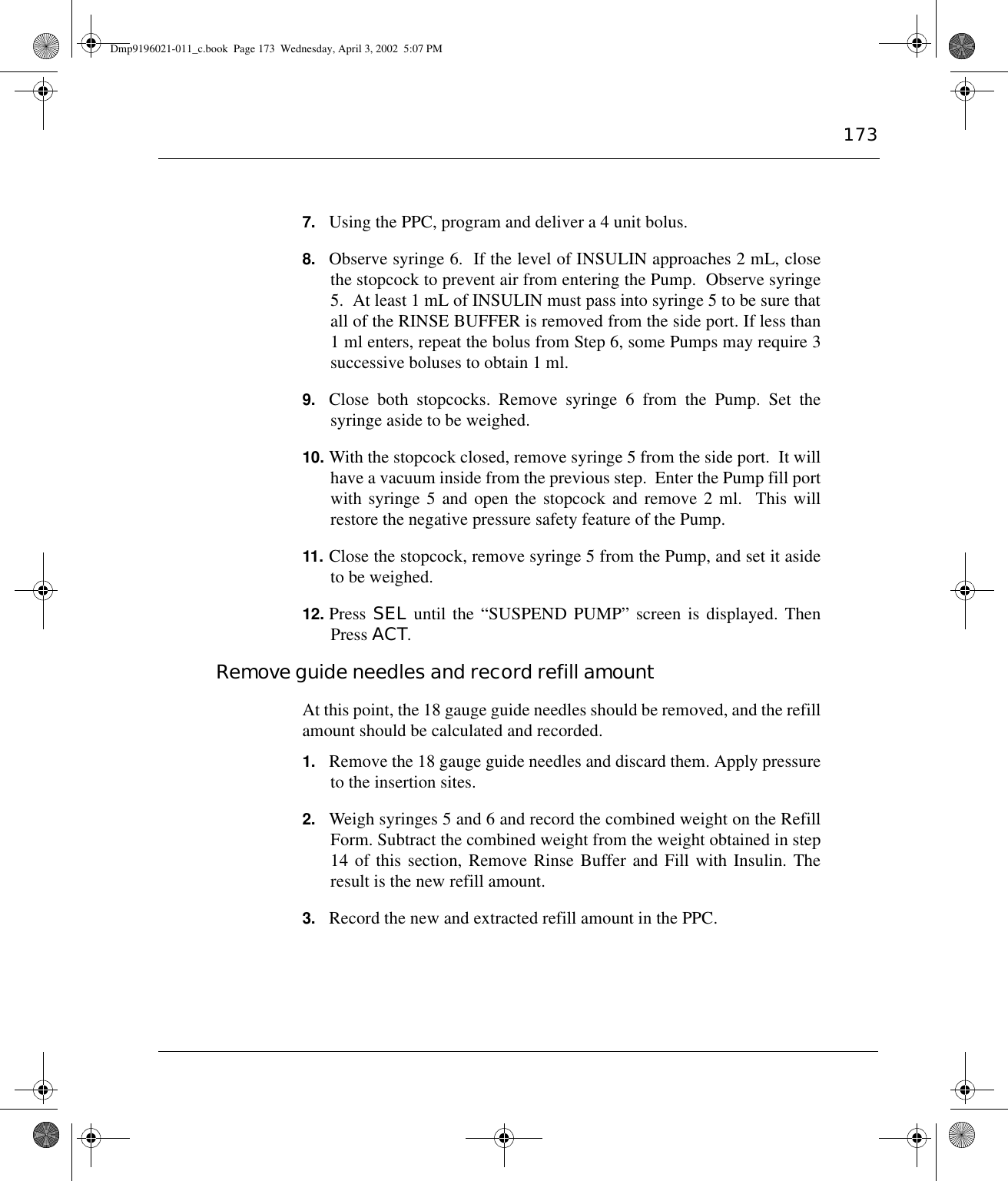 1737. Using the PPC, program and deliver a 4 unit bolus.8. Observe syringe 6.  If the level of INSULIN approaches 2 mL, closethe stopcock to prevent air from entering the Pump.  Observe syringe5.  At least 1 mL of INSULIN must pass into syringe 5 to be sure thatall of the RINSE BUFFER is removed from the side port. If less than1 ml enters, repeat the bolus from Step 6, some Pumps may require 3successive boluses to obtain 1 ml.9. Close both stopcocks. Remove syringe 6 from the Pump. Set thesyringe aside to be weighed.10. With the stopcock closed, remove syringe 5 from the side port.  It willhave a vacuum inside from the previous step.  Enter the Pump fill portwith syringe 5 and open the stopcock and remove 2 ml.  This willrestore the negative pressure safety feature of the Pump.11. Close the stopcock, remove syringe 5 from the Pump, and set it asideto be weighed.12. Press SEL until the “SUSPEND PUMP” screen is displayed. ThenPress ACT.Remove guide needles and record refill amountAt this point, the 18 gauge guide needles should be removed, and the refillamount should be calculated and recorded.1. Remove the 18 gauge guide needles and discard them. Apply pressureto the insertion sites.2. Weigh syringes 5 and 6 and record the combined weight on the RefillForm. Subtract the combined weight from the weight obtained in step14 of this section, Remove Rinse Buffer and Fill with Insulin. Theresult is the new refill amount.3. Record the new and extracted refill amount in the PPC.Dmp9196021-011_c.book  Page 173  Wednesday, April 3, 2002  5:07 PM