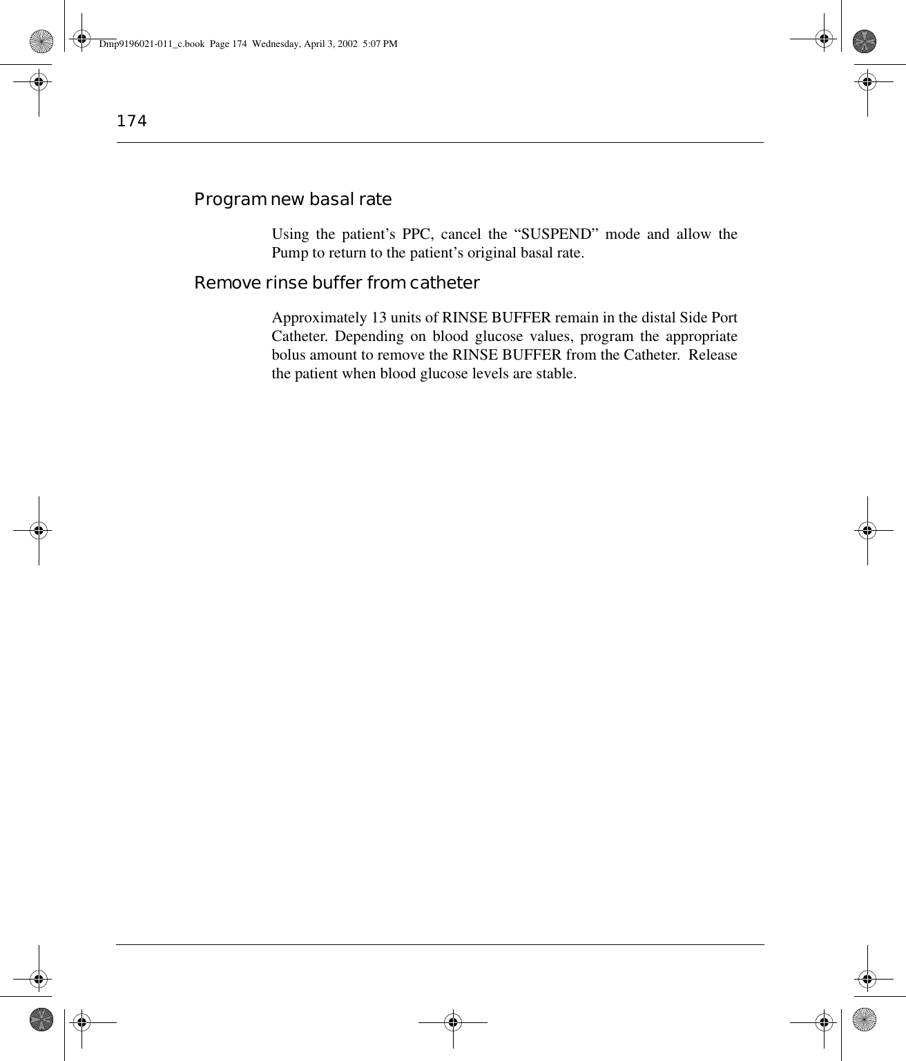 174Program new basal rateUsing the patient’s PPC, cancel the “SUSPEND” mode and allow thePump to return to the patient’s original basal rate.Remove rinse buffer from catheterApproximately 13 units of RINSE BUFFER remain in the distal Side PortCatheter. Depending on blood glucose values, program the appropriatebolus amount to remove the RINSE BUFFER from the Catheter.  Releasethe patient when blood glucose levels are stable. Dmp9196021-011_c.book  Page 174  Wednesday, April 3, 2002  5:07 PM