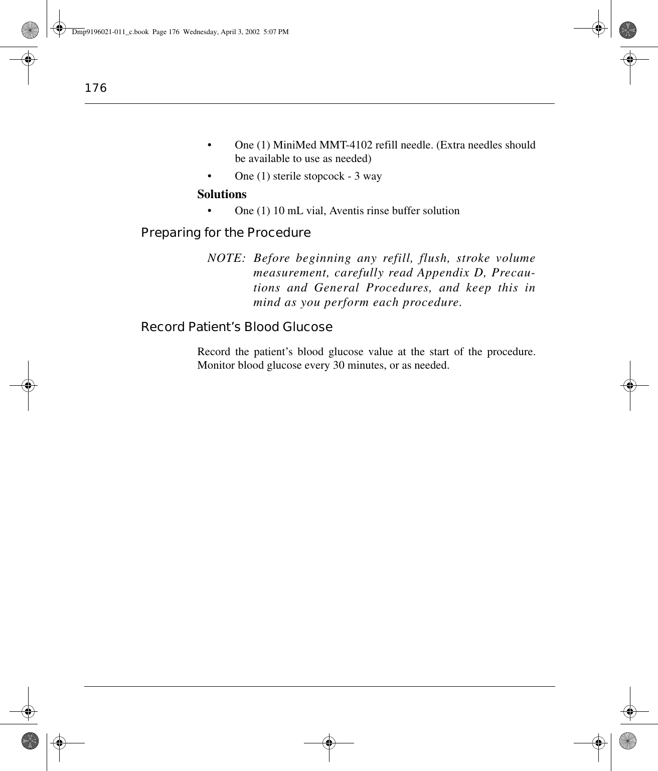 176• One (1) MiniMed MMT-4102 refill needle. (Extra needles shouldbe available to use as needed)• One (1) sterile stopcock - 3 waySolutions• One (1) 10 mL vial, Aventis rinse buffer solutionPreparing for the Procedure NOTE: Before beginning any refill, flush, stroke volumemeasurement, carefully read Appendix D, Precau-tions and General Procedures, and keep this inmind as you perform each procedure.Record Patient’s Blood GlucoseRecord the patient’s blood glucose value at the start of the procedure.Monitor blood glucose every 30 minutes, or as needed.Dmp9196021-011_c.book  Page 176  Wednesday, April 3, 2002  5:07 PM
