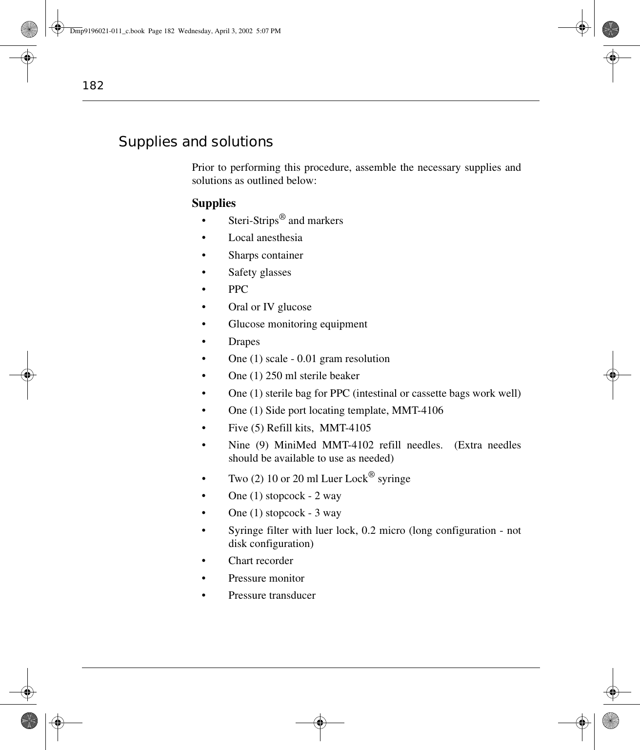 182Supplies and solutions Prior to performing this procedure, assemble the necessary supplies andsolutions as outlined below:Supplies• Steri-Strips® and markers • Local anesthesia• Sharps container• Safety glasses• PPC• Oral or IV glucose• Glucose monitoring equipment•Drapes• One (1) scale - 0.01 gram resolution• One (1) 250 ml sterile beaker• One (1) sterile bag for PPC (intestinal or cassette bags work well)• One (1) Side port locating template, MMT-4106• Five (5) Refill kits,  MMT-4105• Nine (9) MiniMed MMT-4102 refill needles.  (Extra needlesshould be available to use as needed)• Two (2) 10 or 20 ml Luer Lock® syringe• One (1) stopcock - 2 way• One (1) stopcock - 3 way• Syringe filter with luer lock, 0.2 micro (long configuration - notdisk configuration)• Chart recorder• Pressure monitor• Pressure transducerDmp9196021-011_c.book  Page 182  Wednesday, April 3, 2002  5:07 PM