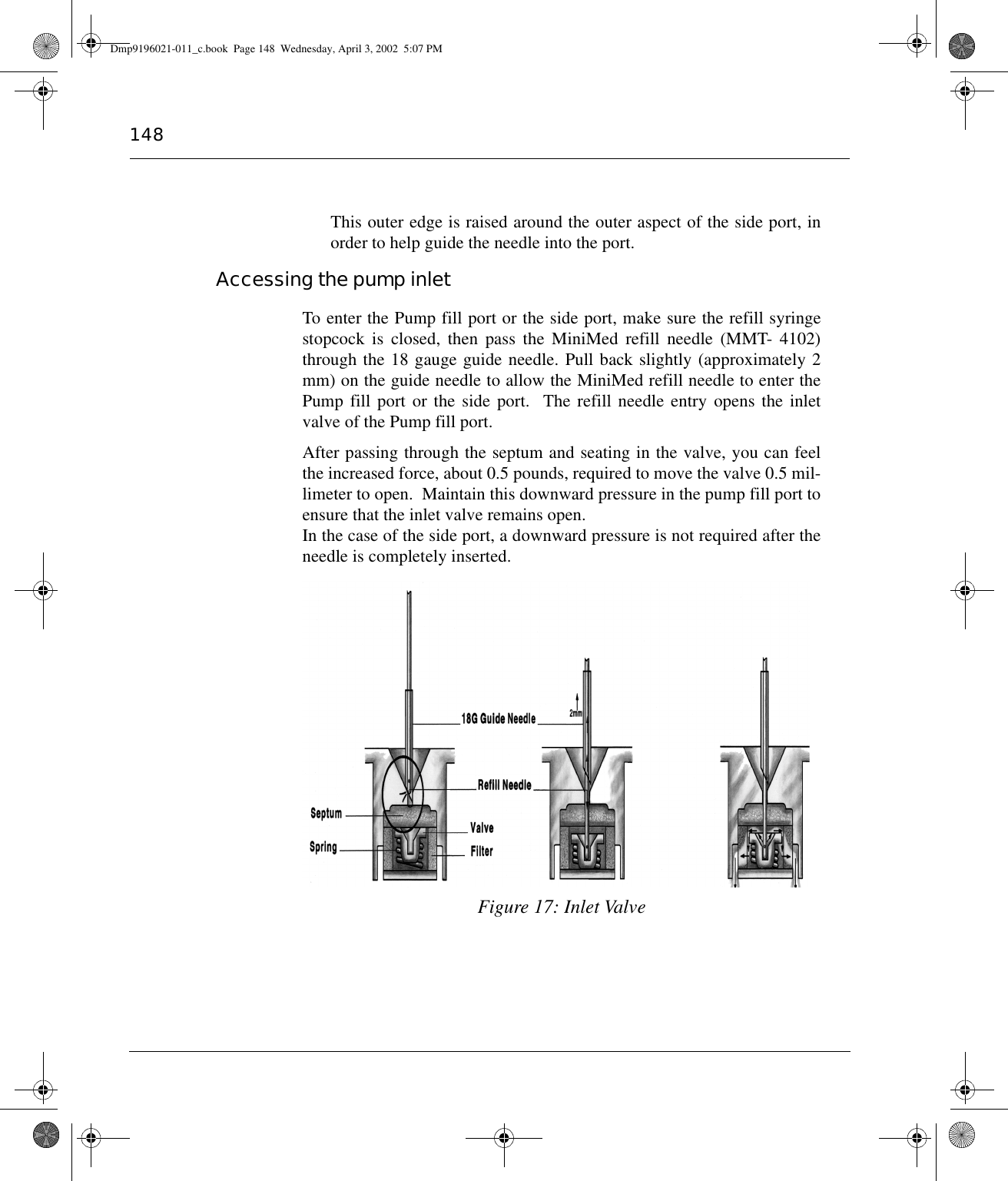 148This outer edge is raised around the outer aspect of the side port, inorder to help guide the needle into the port.Accessing the pump inletTo enter the Pump fill port or the side port, make sure the refill syringestopcock is closed, then pass the MiniMed refill needle (MMT- 4102)through the 18 gauge guide needle. Pull back slightly (approximately 2mm) on the guide needle to allow the MiniMed refill needle to enter thePump fill port or the side port.  The refill needle entry opens the inletvalve of the Pump fill port.After passing through the septum and seating in the valve, you can feelthe increased force, about 0.5 pounds, required to move the valve 0.5 mil-limeter to open.  Maintain this downward pressure in the pump fill port toensure that the inlet valve remains open. In the case of the side port, a downward pressure is not required after theneedle is completely inserted.Figure 17: Inlet ValveDmp9196021-011_c.book  Page 148  Wednesday, April 3, 2002  5:07 PM