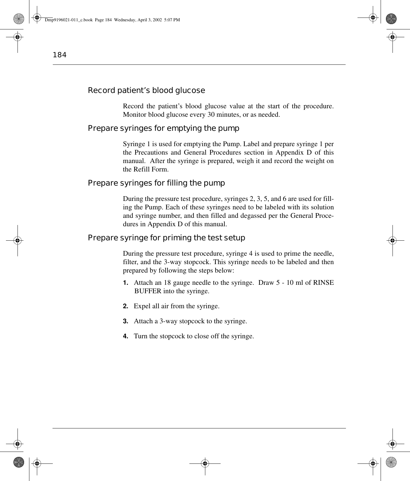 184Record patient’s blood glucoseRecord the patient’s blood glucose value at the start of the procedure.Monitor blood glucose every 30 minutes, or as needed.Prepare syringes for emptying the pumpSyringe 1 is used for emptying the Pump. Label and prepare syringe 1 perthe Precautions and General Procedures section in Appendix D of thismanual.  After the syringe is prepared, weigh it and record the weight onthe Refill Form.Prepare syringes for filling the pumpDuring the pressure test procedure, syringes 2, 3, 5, and 6 are used for fill-ing the Pump. Each of these syringes need to be labeled with its solutionand syringe number, and then filled and degassed per the General Proce-dures in Appendix D of this manual.Prepare syringe for priming the test setupDuring the pressure test procedure, syringe 4 is used to prime the needle,filter, and the 3-way stopcock. This syringe needs to be labeled and thenprepared by following the steps below:1. Attach an 18 gauge needle to the syringe.  Draw 5 - 10 ml of RINSEBUFFER into the syringe.2. Expel all air from the syringe.3. Attach a 3-way stopcock to the syringe.4. Turn the stopcock to close off the syringe.Dmp9196021-011_c.book  Page 184  Wednesday, April 3, 2002  5:07 PM