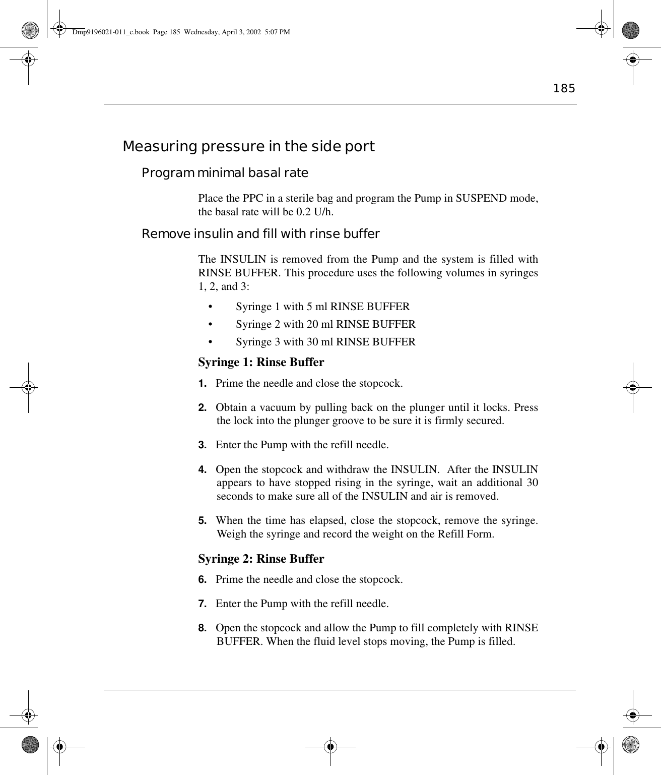 185Measuring pressure in the side portProgram minimal basal ratePlace the PPC in a sterile bag and program the Pump in SUSPEND mode,the basal rate will be 0.2 U/h.Remove insulin and fill with rinse bufferThe INSULIN is removed from the Pump and the system is filled withRINSE BUFFER. This procedure uses the following volumes in syringes1, 2, and 3:• Syringe 1 with 5 ml RINSE BUFFER• Syringe 2 with 20 ml RINSE BUFFER• Syringe 3 with 30 ml RINSE BUFFERSyringe 1: Rinse Buffer1. Prime the needle and close the stopcock.2. Obtain a vacuum by pulling back on the plunger until it locks. Pressthe lock into the plunger groove to be sure it is firmly secured.3. Enter the Pump with the refill needle.4. Open the stopcock and withdraw the INSULIN.  After the INSULINappears to have stopped rising in the syringe, wait an additional 30seconds to make sure all of the INSULIN and air is removed.  5. When the time has elapsed, close the stopcock, remove the syringe.Weigh the syringe and record the weight on the Refill Form.Syringe 2: Rinse Buffer6. Prime the needle and close the stopcock.7. Enter the Pump with the refill needle.8. Open the stopcock and allow the Pump to fill completely with RINSEBUFFER. When the fluid level stops moving, the Pump is filled.Dmp9196021-011_c.book  Page 185  Wednesday, April 3, 2002  5:07 PM