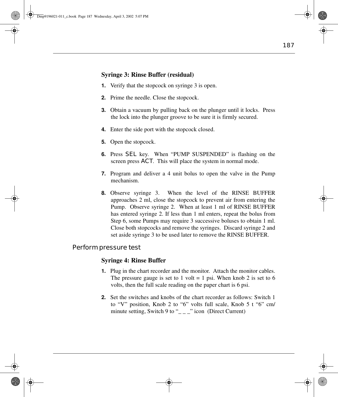 187Syringe 3: Rinse Buffer (residual)1. Verify that the stopcock on syringe 3 is open.2. Prime the needle. Close the stopcock.3. Obtain a vacuum by pulling back on the plunger until it locks.  Pressthe lock into the plunger groove to be sure it is firmly secured.4. Enter the side port with the stopcock closed.5. Open the stopcock.6. Press  SEL key.  When “PUMP SUSPENDED” is flashing on thescreen press ACT.  This will place the system in normal mode.7. Program and deliver a 4 unit bolus to open the valve in the Pumpmechanism.8. Observe syringe 3.  When the level of the RINSE BUFFERapproaches 2 ml, close the stopcock to prevent air from entering thePump.  Observe syringe 2.  When at least 1 ml of RINSE BUFFERhas entered syringe 2. If less than 1 ml enters, repeat the bolus fromStep 6, some Pumps may require 3 successive boluses to obtain 1 ml.Close both stopcocks and remove the syringes.  Discard syringe 2 andset aside syringe 3 to be used later to remove the RINSE BUFFER.Perform pressure testSyringe 4: Rinse Buffer1. Plug in the chart recorder and the monitor.  Attach the monitor cables.The pressure gauge is set to 1 volt = 1 psi. When knob 2 is set to 6volts, then the full scale reading on the paper chart is 6 psi.2. Set the switches and knobs of the chart recorder as follows: Switch 1to “V” position, Knob 2 to “6” volts full scale, Knob 5 t “6” cm/minute setting, Switch 9 to “_ _ _” icon  (Direct Current)Dmp9196021-011_c.book  Page 187  Wednesday, April 3, 2002  5:07 PM