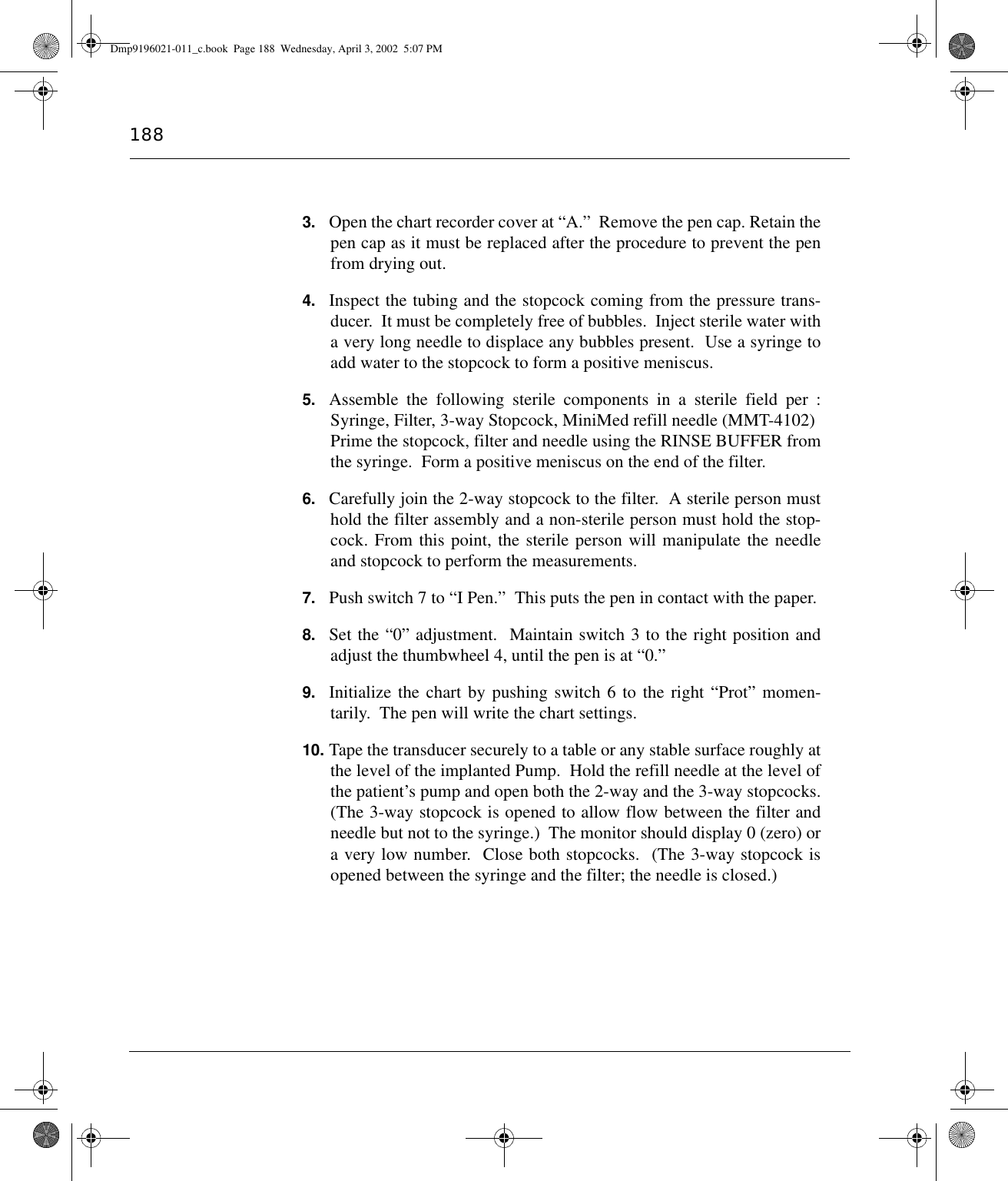 1883. Open the chart recorder cover at “A.”  Remove the pen cap. Retain thepen cap as it must be replaced after the procedure to prevent the penfrom drying out.4. Inspect the tubing and the stopcock coming from the pressure trans-ducer.  It must be completely free of bubbles.  Inject sterile water witha very long needle to displace any bubbles present.  Use a syringe toadd water to the stopcock to form a positive meniscus.5. Assemble the following sterile components in a sterile field per :Syringe, Filter, 3-way Stopcock, MiniMed refill needle (MMT-4102)Prime the stopcock, filter and needle using the RINSE BUFFER fromthe syringe.  Form a positive meniscus on the end of the filter.6. Carefully join the 2-way stopcock to the filter.  A sterile person musthold the filter assembly and a non-sterile person must hold the stop-cock. From this point, the sterile person will manipulate the needleand stopcock to perform the measurements.7. Push switch 7 to “I Pen.”  This puts the pen in contact with the paper.8. Set the “0” adjustment.  Maintain switch 3 to the right position andadjust the thumbwheel 4, until the pen is at “0.”9. Initialize the chart by pushing switch 6 to the right “Prot” momen-tarily.  The pen will write the chart settings.10. Tape the transducer securely to a table or any stable surface roughly atthe level of the implanted Pump.  Hold the refill needle at the level ofthe patient’s pump and open both the 2-way and the 3-way stopcocks.(The 3-way stopcock is opened to allow flow between the filter andneedle but not to the syringe.)  The monitor should display 0 (zero) ora very low number.  Close both stopcocks.  (The 3-way stopcock isopened between the syringe and the filter; the needle is closed.) Dmp9196021-011_c.book  Page 188  Wednesday, April 3, 2002  5:07 PM