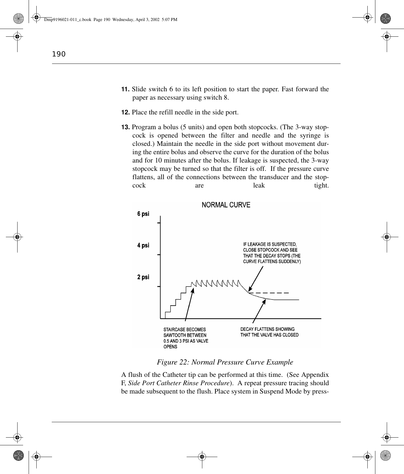 19011. Slide switch 6 to its left position to start the paper. Fast forward thepaper as necessary using switch 8.12. Place the refill needle in the side port.13. Program a bolus (5 units) and open both stopcocks. (The 3-way stop-cock is opened between the filter and needle and the syringe isclosed.) Maintain the needle in the side port without movement dur-ing the entire bolus and observe the curve for the duration of the bolusand for 10 minutes after the bolus. If leakage is suspected, the 3-waystopcock may be turned so that the filter is off.  If the pressure curveflattens, all of the connections between the transducer and the stop-cock are leak tight.Figure 22: Normal Pressure Curve ExampleA flush of the Catheter tip can be performed at this time.  (See AppendixF, Side Port Catheter Rinse Procedure).  A repeat pressure tracing shouldbe made subsequent to the flush. Place system in Suspend Mode by press-Dmp9196021-011_c.book  Page 190  Wednesday, April 3, 2002  5:07 PM