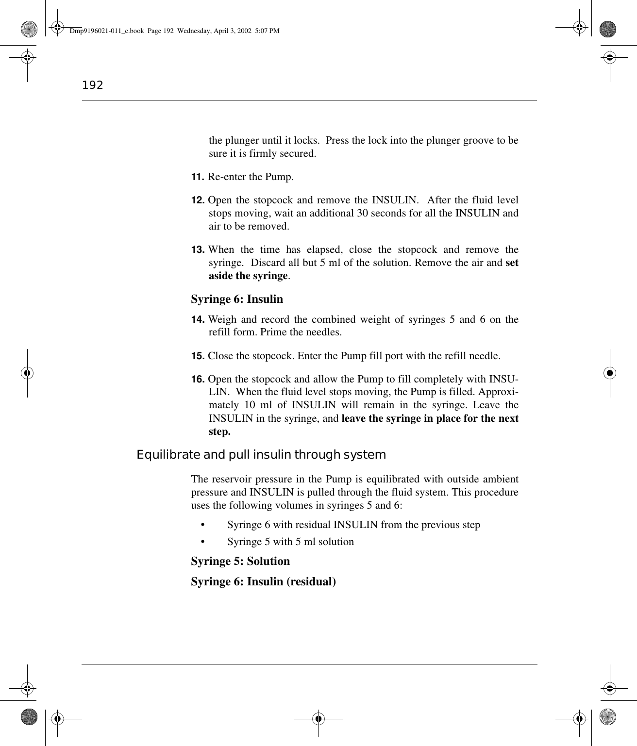 192the plunger until it locks.  Press the lock into the plunger groove to besure it is firmly secured.11. Re-enter the Pump.12. Open the stopcock and remove the INSULIN.  After the fluid levelstops moving, wait an additional 30 seconds for all the INSULIN andair to be removed.13. When the time has elapsed, close the stopcock and remove thesyringe.  Discard all but 5 ml of the solution. Remove the air and setaside the syringe.Syringe 6: Insulin14. Weigh and record the combined weight of syringes 5 and 6 on therefill form. Prime the needles.15. Close the stopcock. Enter the Pump fill port with the refill needle.16. Open the stopcock and allow the Pump to fill completely with INSU-LIN.  When the fluid level stops moving, the Pump is filled. Approxi-mately 10 ml of INSULIN will remain in the syringe. Leave theINSULIN in the syringe, and leave the syringe in place for the nextstep.Equilibrate and pull insulin through systemThe reservoir pressure in the Pump is equilibrated with outside ambientpressure and INSULIN is pulled through the fluid system. This procedureuses the following volumes in syringes 5 and 6:• Syringe 6 with residual INSULIN from the previous step• Syringe 5 with 5 ml solutionSyringe 5: SolutionSyringe 6: Insulin (residual) Dmp9196021-011_c.book  Page 192  Wednesday, April 3, 2002  5:07 PM