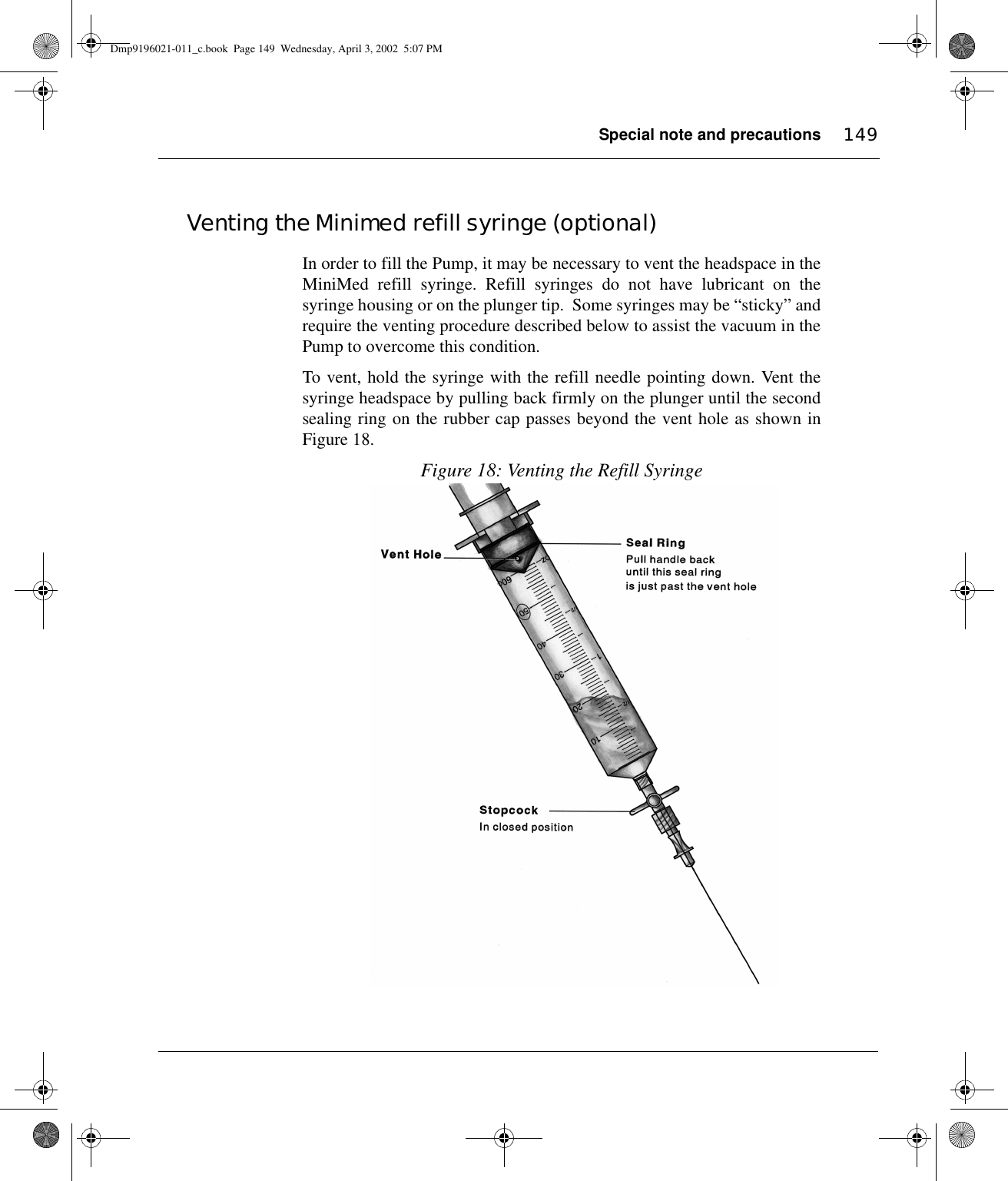 Special note and precautions 149Venting the Minimed refill syringe (optional)In order to fill the Pump, it may be necessary to vent the headspace in theMiniMed refill syringe. Refill syringes do not have lubricant on thesyringe housing or on the plunger tip.  Some syringes may be “sticky” andrequire the venting procedure described below to assist the vacuum in thePump to overcome this condition.To vent, hold the syringe with the refill needle pointing down. Vent thesyringe headspace by pulling back firmly on the plunger until the secondsealing ring on the rubber cap passes beyond the vent hole as shown inFigure 18. Figure 18: Venting the Refill SyringeDmp9196021-011_c.book  Page 149  Wednesday, April 3, 2002  5:07 PM