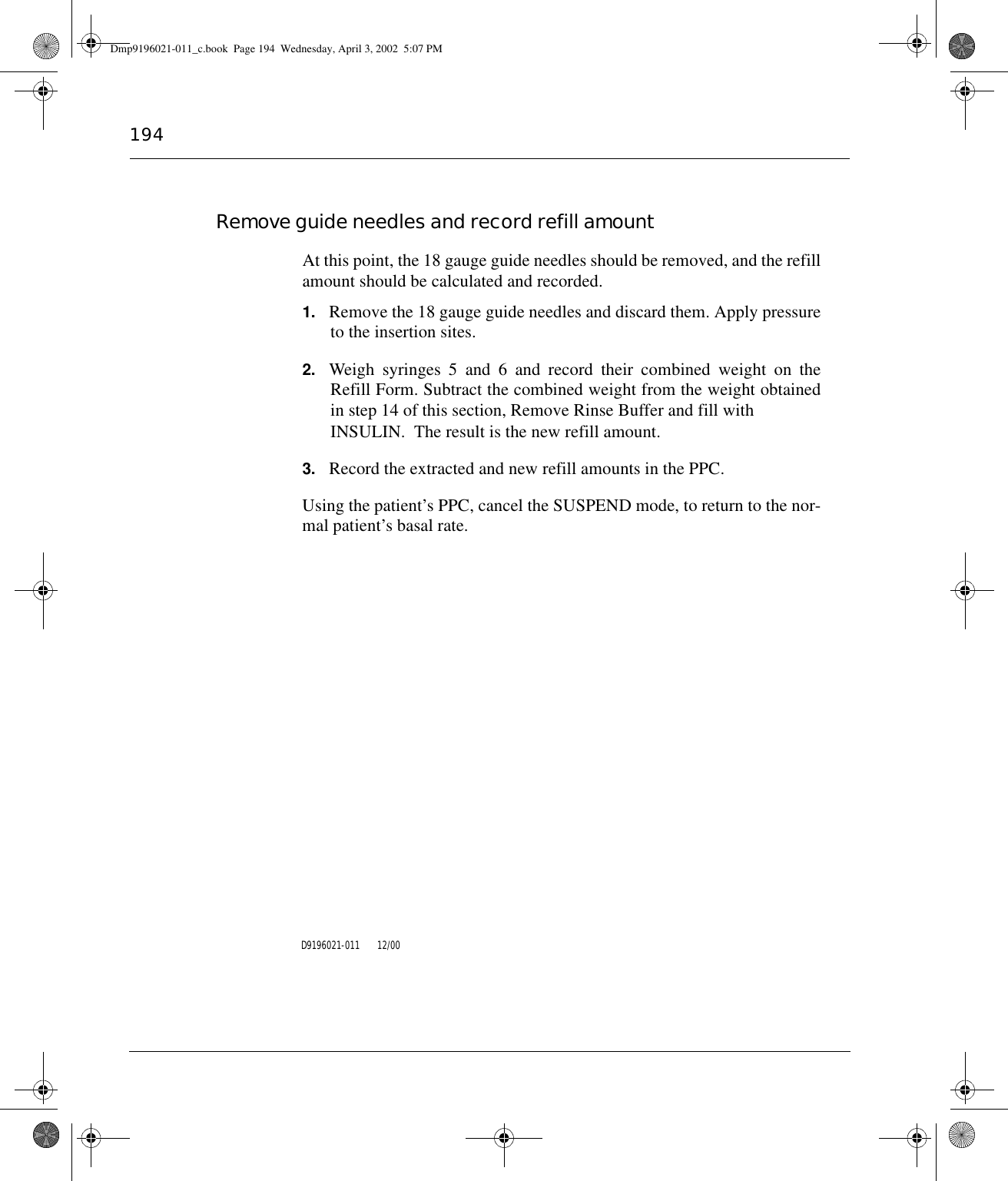 194Remove guide needles and record refill amountAt this point, the 18 gauge guide needles should be removed, and the refillamount should be calculated and recorded.1. Remove the 18 gauge guide needles and discard them. Apply pressureto the insertion sites.2. Weigh syringes 5 and 6 and record their combined weight on theRefill Form. Subtract the combined weight from the weight obtainedin step 14 of this section, Remove Rinse Buffer and fill with INSULIN.  The result is the new refill amount.3. Record the extracted and new refill amounts in the PPC.Using the patient’s PPC, cancel the SUSPEND mode, to return to the nor-mal patient’s basal rate.D9196021-011       12/00Dmp9196021-011_c.book  Page 194  Wednesday, April 3, 2002  5:07 PM