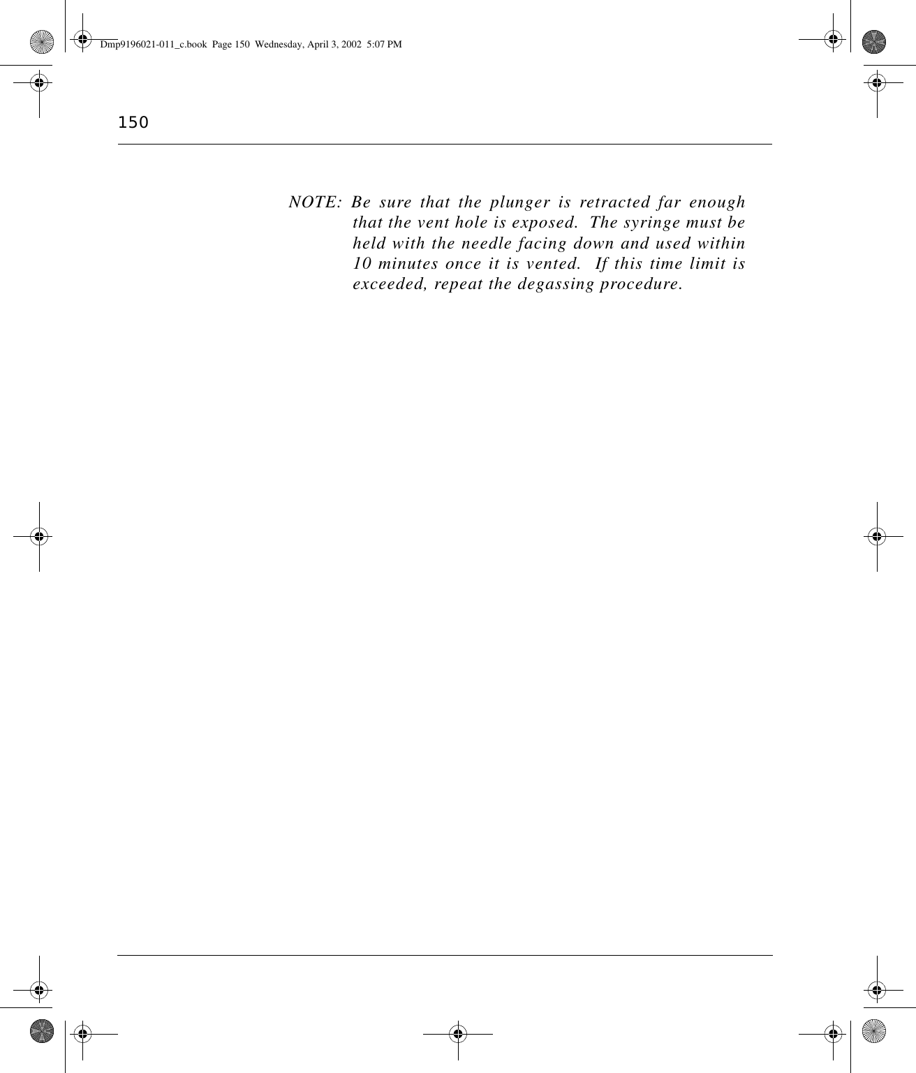 150NOTE: Be sure that the plunger is retracted far enoughthat the vent hole is exposed.  The syringe must beheld with the needle facing down and used within10 minutes once it is vented.  If this time limit isexceeded, repeat the degassing procedure.Dmp9196021-011_c.book  Page 150  Wednesday, April 3, 2002  5:07 PM
