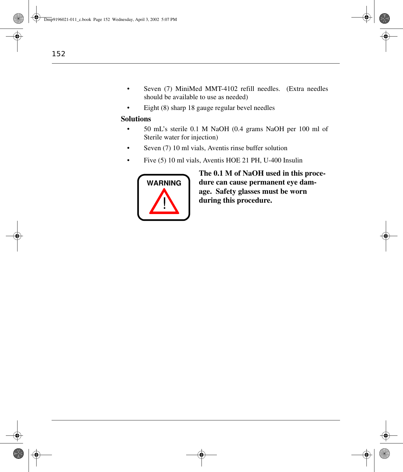 152• Seven (7) MiniMed MMT-4102 refill needles.  (Extra needlesshould be available to use as needed)• Eight (8) sharp 18 gauge regular bevel needlesSolutions• 50 mL’s sterile 0.1 M NaOH (0.4 grams NaOH per 100 ml ofSterile water for injection)• Seven (7) 10 ml vials, Aventis rinse buffer solution• Five (5) 10 ml vials, Aventis HOE 21 PH, U-400 Insulin The 0.1 M of NaOH used in this proce-dure can cause permanent eye dam-age.  Safety glasses must be worn during this procedure.!WARNINGDmp9196021-011_c.book  Page 152  Wednesday, April 3, 2002  5:07 PM