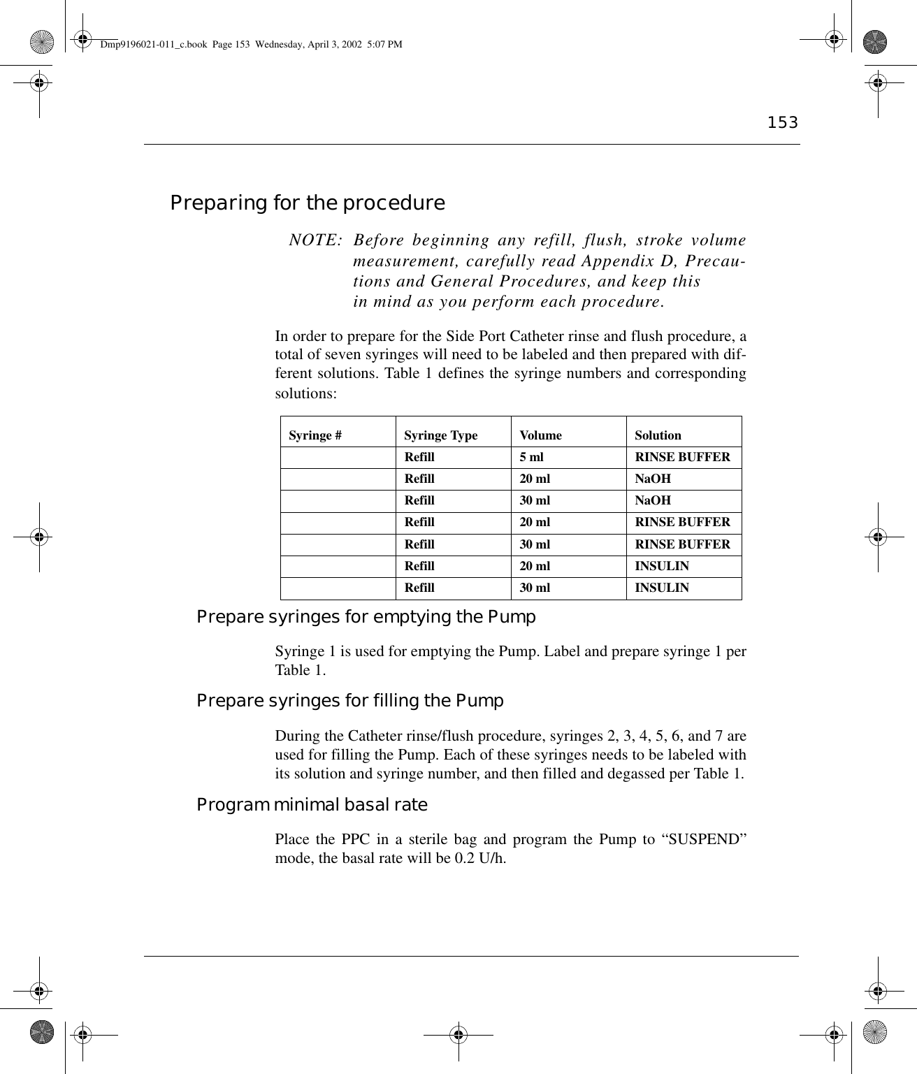 153Preparing for the procedure NOTE: Before beginning any refill, flush, stroke volumemeasurement, carefully read Appendix D, Precau-tions and General Procedures, and keep thisin mind as you perform each procedure.In order to prepare for the Side Port Catheter rinse and flush procedure, atotal of seven syringes will need to be labeled and then prepared with dif-ferent solutions. Table 1 defines the syringe numbers and correspondingsolutions:Prepare syringes for emptying the PumpSyringe 1 is used for emptying the Pump. Label and prepare syringe 1 perTable 1.Prepare syringes for filling the PumpDuring the Catheter rinse/flush procedure, syringes 2, 3, 4, 5, 6, and 7 areused for filling the Pump. Each of these syringes needs to be labeled withits solution and syringe number, and then filled and degassed per Table 1.Program minimal basal ratePlace the PPC in a sterile bag and program the Pump to “SUSPEND”mode, the basal rate will be 0.2 U/h.Syringe # Syringe Type Volume Solution Refill 5 ml RINSE BUFFERRefill 20 ml NaOHRefill 30 ml NaOHRefill 20 ml RINSE BUFFERRefill 30 ml RINSE BUFFERRefill 20 ml INSULINRefill 30 ml INSULINDmp9196021-011_c.book  Page 153  Wednesday, April 3, 2002  5:07 PM