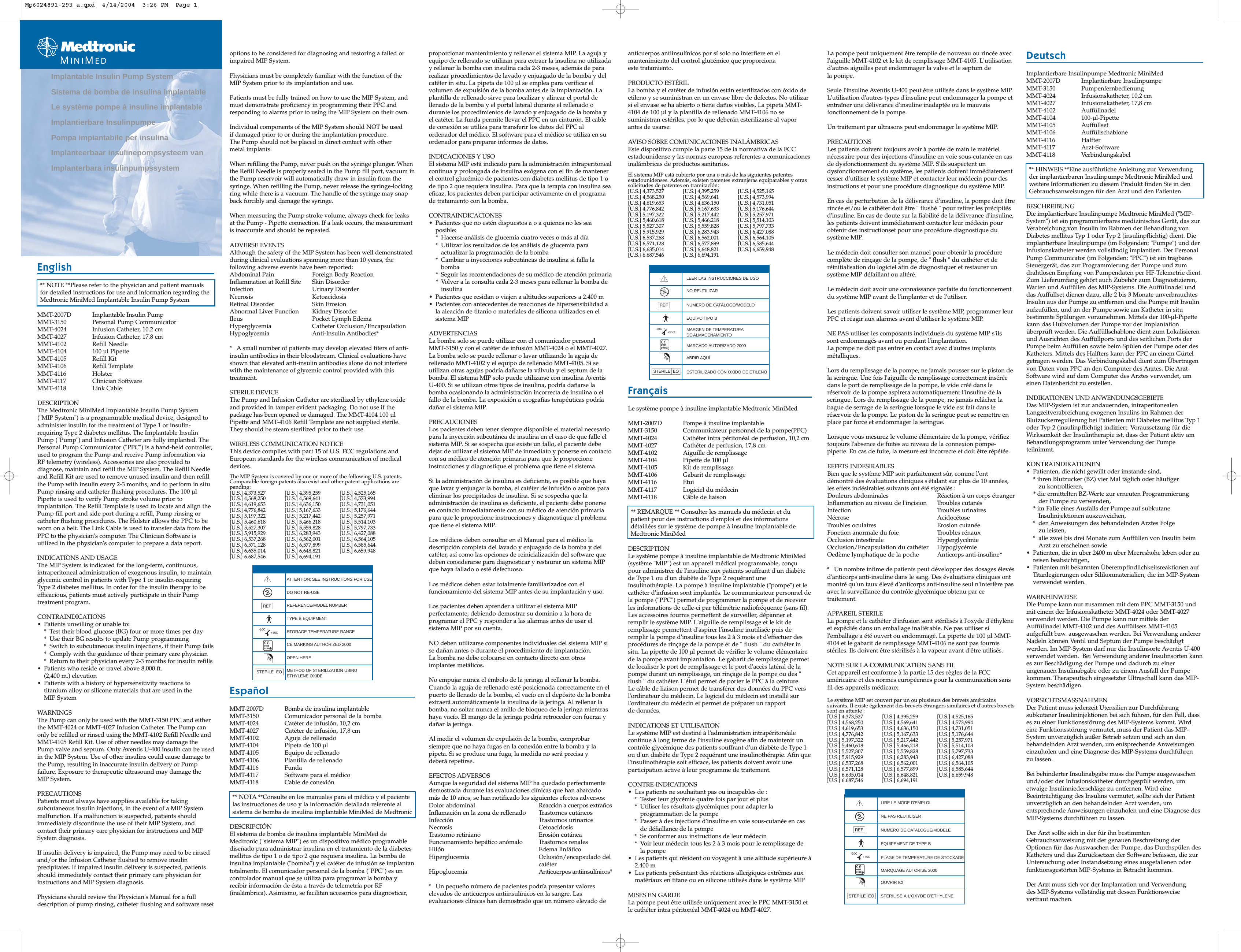 English** NOTE **Please refer to the physician and patient manualsfor detailed instructions for use and information regarding theMedtronic MiniMed Implantable Insulin Pump SystemMMT-2007D Implantable Insulin PumpMMT-3150 Personal Pump CommunicatorMMT-4024 Infusion Catheter, 10.2 cmMMT-4027 Infusion Catheter, 17.8 cmMMT-4102 Refill NeedleMMT-4104 100 µl PipetteMMT-4105 Refill KitMMT-4106 Refill TemplateMMT-4116 HolsterMMT-4117 Clinician SoftwareMMT-4118 Link CableDESCRIPTIONThe Medtronic MiniMed Implantable Insulin Pump System(&quot;MIP System&quot;) is a programmable medical device, designed toadminister insulin for the treatment of Type 1 or insulin-requiring Type 2 diabetes mellitus. The Implantable InsulinPump (&quot;Pump&quot;) and Infusion Catheter are fully implanted. ThePersonal Pump Communicator (&quot;PPC&quot;) is a hand-held controller,used to program the Pump and receive Pump information viaRF telemetry (wireless). Accessories are also provided todiagnose, maintain and refill the MIP System. The Refill Needleand Refill Kit are used to remove unused insulin and then refillthe Pump with insulin every 2-3 months, and to perform in situPump rinsing and catheter flushing procedures. The 100 µlPipette is used to verify Pump stroke volume prior toimplantation. The Refill Template is used to locate and align thePump fill port and side port during a refill, Pump rinsing orcatheter flushing procedures. The Holster allows the PPC to beworn on a belt. The Link Cable is used to transfer data from thePPC to the physician&apos;s computer. The Clinician Software isutilized in the physician&apos;s computer to prepare a data report. INDICATIONS AND USAGEThe MIP System is indicated for the long-term, continuous,intraperitoneal administration of exogenous insulin, to maintainglycemic control in patients with Type 1 or insulin-requiringType 2 diabetes mellitus. In order for the insulin therapy to beefficacious, patients must actively participate in their Pumptreatment program.CONTRAINDICATIONS• Patients unwilling or unable to:* Test their blood glucose (BG) four or more times per day* Use their BG results to update Pump programming* Switch to subcutaneous insulin injections, if their Pump fails* Comply with the guidance of their primary care physician* Return to their physician every 2-3 months for insulin refills• Patients who reside or travel above 8,000 ft. (2,400 m.) elevation• Patients with a history of hypersensitivity reactions totitanium alloy or silicone materials that are used in the MIP SystemWARNINGSThe Pump can only be used with the MMT-3150 PPC and eitherthe MMT-4024 or MMT-4027 Infusion Catheter. The Pump canonly be refilled or rinsed using the MMT-4102 Refill Needle andMMT-4105 Refill Kit. Use of other needles may damage thePump valve and septum. Only Aventis U-400 insulin can be usedin the MIP System. Use of other insulins could cause damage tothe Pump, resulting in inaccurate insulin delivery or Pumpfailure. Exposure to therapeutic ultrasound may damage the MIP System.PRECAUTIONSPatients must always have supplies available for takingsubcutaneous insulin injections, in the event of a MIP Systemmalfunction. If a malfunction is suspected, patients shouldimmediately discontinue the use of their MIP System, andcontact their primary care physician for instructions and MIPSystem diagnosis.If insulin delivery is impaired, the Pump may need to be rinsedand/or the Infusion Catheter flushed to remove insulinprecipitates. If impaired insulin delivery is suspected, patientsshould immediately contact their primary care physician forinstructions and MIP System diagnosis.Physicians should review the Physician&apos;s Manual for a fulldescription of pump rinsing, catheter flushing and software resetoptions to be considered for diagnosing and restoring a failed orimpaired MIP System.Physicians must be completely familiar with the function of theMIP System prior to its implantation and use.Patients must be fully trained on how to use the MIP System, andmust demonstrate proficiency in programming their PPC andresponding to alarms prior to using the MIP System on their own.Individual components of the MIP System should NOT be used if damaged prior to or during the implantation procedure.The Pump should not be placed in direct contact with other metal implants.When refilling the Pump, never push on the syringe plunger. Whenthe Refill Needle is properly seated in the Pump fill port, vacuum inthe Pump reservoir will automatically draw in insulin from thesyringe. When refilling the Pump, never release the syringe-lockingring while there is a vacuum. The handle of the syringe may snapback forcibly and damage the syringe.When measuring the Pump stroke volume, always check for leaksat the Pump - Pipette connection. If a leak occurs, the measurementis inaccurate and should be repeated.ADVERSE EVENTSAlthough the safety of the MIP System has been well demonstratedduring clinical evaluations spanning more than 10 years, thefollowing adverse events have been reported:Abdominal Pain Foreign Body ReactionInflammation at Refill Site Skin DisorderInfection Urinary DisorderNecrosis KetoacidosisRetinal Disorder Skin ErosionAbnormal Liver Function Kidney DisorderIleus Pocket Lymph EdemaHyperglycemia Catheter Occlusion/EncapsulationHypoglycemia Anti-Insulin Antibodies** A small number of patients may develop elevated titers of anti-insulin antibodies in their bloodstream. Clinical evaluations haveshown that elevated anti-insulin antibodies alone do not interferewith the maintenance of glycemic control provided with thistreatment.STERILE DEVICEThe Pump and Infusion Catheter are sterilized by ethylene oxideand provided in tamper evident packaging. Do not use if thepackage has been opened or damaged. The MMT-4104 100 µlPipette and MMT-4106 Refill Template are not supplied sterile. They should be steam sterilized prior to their use.WIRELESS COMMUNICATION NOTICEThis device complies with part 15 of U.S. FCC regulations andEuropean standards for the wireless communication of medicaldevices.The MIP System is covered by one or more of the following U.S. patents.Comparable foreign patents also exist and other patent applications arepending:[U.S.] 4,373,527 [U.S.] 4,395,259 [U.S.] 4,525,165[U.S.] 4,568,250 [U.S.] 4,569,641 [U.S.] 4,573,994[U.S.] 4,619,653 [U.S.] 4,636,150 [U.S.] 4,731,051[U.S.] 4,776,842 [U.S.] 5,167,633 [U.S.] 5,176,644[U.S.] 5,197,322 [U.S.] 5,217,442 [U.S.] 5,257,971[U.S.] 5,460,618 [U.S.] 5,466,218 [U.S.] 5,514,103[U.S.] 5,527,307 [U.S.] 5,559,828 [U.S.] 5,797,733[U.S.] 5,915,929  [U.S.] 6,283,943 [U.S.] 6,427,088[U.S.] 6,537,268 [U.S.] 6,562,001 [U.S.] 6,564,105[U.S.] 6,571,128 [U.S.] 6,577,899 [U.S.] 6,585,644[U.S.] 6,635,014 [U.S.] 6,648,821 [U.S.] 6,659,948[U.S.} 6.687,546 [U.S.] 6,694,191anticuerpos antiinsulínicos por sí solo no interfiere en elmantenimiento del control glucémico que proporciona este tratamiento.PRODUCTO ESTÉRILLa bomba y el catéter de infusión están esterilizados con óxido deetileno y se suministran en un envase libre de defectos. No utilizarsi el envase se ha abierto o tiene daños visibles. La pipeta MMT-4104 de 100 µl y la plantilla de rellenado MMT-4106 no sesuministran estériles, por lo que deberán esterilizarse al vaporantes de usarse.AVISO SOBRE COMUNICACIONES INALÁMBRICASEste dispositivo cumple la parte 15 de la normativa de la FCCestadounidense y las normas europeas referentes a comunicacionesinalámbricas de productos sanitarios.El sistema MIP está cubierto por una o más de las siguientes patentesestadounidenses. Además, existen patentes extranjeras equiparables y otrassolicitudes de patentes en tramitación:[U.S.] 4,373,527 [U.S.] 4,395,259 [U.S.] 4,525,165[U.S.] 4,568,250 [U.S.] 4,569,641 [U.S.] 4,573,994[U.S.] 4,619,653 [U.S.] 4,636,150 [U.S.] 4,731,051[U.S.] 4,776,842 [U.S.] 5,167,633 [U.S.] 5,176,644[U.S.] 5,197,322 [U.S.] 5,217,442 [U.S.] 5,257,971[U.S.] 5,460,618 [U.S.] 5,466,218 [U.S.] 5,514,103[U.S.] 5,527,307 [U.S.] 5,559,828 [U.S.] 5,797,733[U.S.] 5,915,929  [U.S.] 6,283,943 [U.S.] 6,427,088[U.S.] 6,537,268 [U.S.] 6,562,001 [U.S.] 6,564,105[U.S.] 6,571,128 [U.S.] 6,577,899 [U.S.] 6,585,644[U.S.] 6,635,014 [U.S.] 6,648,821 [U.S.] 6,659,948[U.S.} 6.687,546 [U.S.] 6,694,191wj+C-20C +55C04590168proporcionar mantenimiento y rellenar el sistema MIP. La aguja yequipo de rellenado se utilizan para extraer la insulina no utilizaday rellenar la bomba con insulina cada 2-3 meses, además de pararealizar procedimientos de lavado y enjuagado de la bomba y delcatéter in situ. La pipeta de 100 µl se emplea para verificar elvolumen de expulsión de la bomba antes de la implantación. Laplantilla de rellenado sirve para localizar y alinear el portal dellenado de la bomba y el portal lateral durante el rellenado odurante los procedimientos de lavado y enjuagado de la bomba yel catéter. La funda permite llevar el PPC en un cinturón. El cablede conexión se utiliza para transferir los datos del PPC alordenador del médico. El software para el médico se utiliza en suordenador para preparar informes de datos. INDICACIONES Y USOEl sistema MIP está indicado para la administración intraperitonealcontinua y prolongada de insulina exógena con el fin de mantenerel control glucémico de pacientes con diabetes mellitus de tipo 1 ode tipo 2 que requiera insulina. Para que la terapia con insulina seaeficaz, los pacientes deben participar activamente en el programade tratamiento con la bomba.CONTRAINDICACIONES• Pacientes que no estén dispuestos a o a quienes no les seaposible:* Hacerse análisis de glucemia cuatro veces o más al día* Utilizar los resultados de los análisis de glucemia para actualizar la programación de la bomba* Cambiar a inyecciones subcutáneas de insulina si falla la bomba* Seguir las recomendaciones de su médico de atención primaria* Volver a la consulta cada 2-3 meses para rellenar la bomba de insulina• Pacientes que residan o viajen a altitudes superiores a 2.400 m• Pacientes con antecedentes de reacciones de hipersensibilidad ala aleación de titanio o materiales de silicona utilizados en elsistema MIPADVERTENCIASLa bomba solo se puede utilizar con el comunicador personalMMT-3150 y con el catéter de infusión MMT-4024 o el MMT-4027.La bomba solo se puede rellenar o lavar utilizando la aguja derellenado MMT-4102 y el equipo de rellenado MMT-4105. Si seutilizan otras agujas podría dañarse la válvula y el septum de labomba. El sistema MIP solo puede utilizarse con insulina AventisU-400. Si se utilizan otros tipos de insulina, podría dañarse labomba ocasionando la administración incorrecta de insulina o elfallo de la bomba. La exposición a ecografías terapéuticas podríadañar el sistema MIP.PRECAUCIONESLos pacientes deben tener siempre disponible el material necesariopara la inyección subcutánea de insulina en el caso de que falle elsistema MIP. Si se sospecha que existe un fallo, el paciente debedejar de utilizar el sistema MIP de inmediato y ponerse en contactocon su médico de atención primaria para que le proporcioneinstrucciones y diagnostique el problema que tiene el sistema.Si la administración de insulina es deficiente, es posible que hayaque lavar y enjuagar la bomba, el catéter de infusión o ambos paraeliminar los precipitados de insulina. Si se sospecha que laadministración de insulina es deficiente, el paciente debe ponerseen contacto inmediatamente con su médico de atención primariapara que le proporcione instrucciones y diagnostique el problemaque tiene el sistema MIP.Los médicos deben consultar en el Manual para el médico ladescripción completa del lavado y enjuagado de la bomba y delcatéter, así como las opciones de reinicialización del software quedeben considerarse para diagnosticar y restaurar un sistema MIPque haya fallado o esté defectuoso.Los médicos deben estar totalmente familiarizados con elfuncionamiento del sistema MIP antes de su implantación y uso.Los pacientes deben aprender a utilizar el sistema MIPperfectamente, debiendo demostrar su dominio a la hora deprogramar el PPC y responder a las alarmas antes de usar elsistema MIP por su cuenta.NO deben utilizarse componentes individuales del sistema MIP sise dañan antes o durante el procedimiento de implantación.La bomba no debe colocarse en contacto directo con otrosimplantes metálicos.No empujar nunca el émbolo de la jeringa al rellenar la bomba.Cuando la aguja de rellenado esté posicionada correctamente en elpuerto de llenado de la bomba, el vacío en el depósito de la bombaextraerá automáticamente la insulina de la jeringa. Al rellenar labomba, no soltar nunca el anillo de bloqueo de la jeringa mientrashaya vacío. El mango de la jeringa podría retroceder con fuerza ydañar la jeringa.Al medir el volumen de expulsión de la bomba, comprobarsiempre que no haya fugas en la conexión entre la bomba y lapipeta. Si se produce una fuga, la medida no será precisa y deberá repetirse.EFECTOS ADVERSOSAunque la seguridad del sistema MIP ha quedado perfectamentedemostrada durante las evaluaciones clínicas que han abarcadomás de 10 años, se han notificado los siguientes efectos adversos:Dolor abdominal Reacción a cuerpos extrañosInflamación en la zona de rellenado Trastornos cutáneosInfección Trastornos urinariosNecrosis CetoacidosisTrastorno retiniano Erosión cutáneaFuncionamiento hepático anómalo Trastornos renalesHilón Edema linfáticoHiperglucemia Oclusión/encapsulado del catéterHipoglucemia Anticuerpos antiinsulínicos** Un pequeño número de pacientes podría presentar valoreselevados de anticuerpos antiinsulínicos en la sangre. Lasevaluaciones clínicas han demostrado que un número elevado deLa pompe peut uniquement être remplie de nouveau ou rincée avecl&apos;aiguille MMT-4102 et le kit de remplissage MMT-4105. L&apos;utilisationd&apos;autres aiguilles peut endommager la valve et le septum de la pompe.Seule l&apos;insuline Aventis U-400 peut être utilisée dans le système MIP.L&apos;utilisation d&apos;autres types d&apos;insuline peut endommager la pompe etentraîner une délivrance d&apos;insuline inadaptée ou le mauvaisfonctionnement de la pompe.Un traitement par ultrasons peut endommager le système MIP.PRECAUTIONSLes patients doivent toujours avoir à portée de main le matérielnécessaire pour des injections d&apos;insuline en voie sous-cutanée en casde dysfonctionnement du système MIP. S&apos;ils suspectent undysfonctionnement du système, les patients doivent immédiatementcesser d&apos;utiliser le système MIP et contacter leur médecin pour desinstructions et pour une procédure diagnostique du système MIP.En cas de perturbation de la délivrance d&apos;insuline, la pompe doit êtrerincée et/ou le cathéter doit être &quot; flushé &quot; pour retirer les précipitésd&apos;insuline. En cas de doute sur la fiabilité de la délivrance d&apos;insuline,les patients doivent immédiatement contacter leur médecin pourobtenir des instructionset pour une procédure diagnostique dusystème MIP.Le médecin doit consulter son manuel pour obtenir la procédurecomplète de rinçage de la pompe, de &quot; flush &quot; du cathéter et deréinitialisation du logiciel afin de diagnostiquer et restaurer unsystème MIP défaillant ou altéré.Le médecin doit avoir une connaissance parfaite du fonctionnementdu système MIP avant de l&apos;implanter et de l&apos;utiliser.Les patients doivent savoir utiliser le système MIP, programmer leurPPC et réagir aux alarmes avant d&apos;utiliser le système MIP.NE PAS utiliser les composants individuels du système MIP s&apos;ilssont endommagés avant ou pendant l&apos;implantation.La pompe ne doit pas entrer en contact avec d&apos;autres implantsmétalliques.Lors du remplissage de la pompe, ne jamais pousser sur le piston dela seringue. Une fois l&apos;aiguille de remplissage correctement inséréedans le port de remplissage de la pompe, le vide créé dans leréservoir de la pompe aspirera automatiquement l&apos;insuline de laseringue. Lors du remplissage de la pompe, ne jamais relâcher labague de serrage de la seringue lorsque le vide est fait dans leréservoir de la pompe. Le piston de la seringue peut se remettre enplace par force et endommager la seringue.Lorsque vous mesurez le volume élémentaire de la pompe, vérifieztoujours l&apos;absence de fuites au niveau de la connexion pompe-pipette. En cas de fuite, la mesure est incorrecte et doit être répétée.EFFETS INDESIRABLESBien que le système MIP soit parfaitement sûr, comme l&apos;ontdémontré des évaluations cliniques s&apos;étalant sur plus de 10 années,les effets indésirables suivants ont été signalés :Douleurs abdominales Réaction à un corps étrangerInflammation au niveau de l&apos;incision Troubles cutanésInfection Troubles urinairesNécrose AcidocétoseTroubles oculaires Erosion cutanéeFonction anormale du foie Troubles rénauxOcclusion intestinale HyperglycémieOcclusion/Encapsulation du cathéter HypoglycémieOedème lymphatique de la poche Anticorps anti-insuline** Un nombre infime de patients peut développer des dosages élevésd&apos;anticorps anti-insuline dans le sang. Des évaluations cliniques ontmontré qu&apos;un taux élevé d&apos;anticorps anti-insuline seul n&apos;interfère pasavec la surveillance du contrôle glycémique obtenu par cetraitement.APPAREIL STERILELa pompe et le cathéter d&apos;infusion sont stérilisés à l&apos;oxyde d&apos;éthylèneet expédiés dans un emballage inaltérable. Ne pas utiliser sil&apos;emballage a été ouvert ou endommagé. La pipette de 100 µl MMT-4104 et le gabarit de remplissage MMT-4106 ne sont pas fournisstériles. Ils doivent être stérilisés à la vapeur avant d&apos;être utilisés.NOTE SUR LA COMMUNICATION SANS FILCet appareil est conforme à la partie 15 des règles de la FCCaméricaine et des normes européennes pour la communication sansfil des appareils médicaux.Le système MIP est couvert par un ou plusieurs des brevets américainssuivants. Il existe également des brevets étrangers similaires et d&apos;autres brevetssont en attente :[U.S.] 4,373,527 [U.S.] 4,395,259 [U.S.] 4,525,165[U.S.] 4,568,250 [U.S.] 4,569,641 [U.S.] 4,573,994[U.S.] 4,619,653 [U.S.] 4,636,150 [U.S.] 4,731,051[U.S.] 4,776,842 [U.S.] 5,167,633 [U.S.] 5,176,644[U.S.] 5,197,322 [U.S.] 5,217,442 [U.S.] 5,257,971[U.S.] 5,460,618 [U.S.] 5,466,218 [U.S.] 5,514,103[U.S.] 5,527,307 [U.S.] 5,559,828 [U.S.] 5,797,733[U.S.] 5,915,929  [U.S.] 6,283,943 [U.S.] 6,427,088[U.S.] 6,537,268 [U.S.] 6,562,001 [U.S.] 6,564,105[U.S.] 6,571,128 [U.S.] 6,577,899 [U.S.] 6,585,644[U.S.] 6,635,014 [U.S.] 6,648,821 [U.S.] 6,659,948[U.S.} 6.687,546 [U.S.] 6,694,191DeutschImplantierbare Insulinpumpe Medtronic MiniMedMMT-2007D Implantierbare InsulinpumpeMMT-3150 PumpenfernbedienungMMT-4024 Infusionskatheter, 10,2 cmMMT-4027 Infusionskatheter, 17,8 cmMMT-4102 AuffüllnadelMMT-4104 100-µl-PipetteMMT-4105 AuffüllsetMMT-4106 AuffüllschabloneMMT-4116 HalfterMMT-4117 Arzt-SoftwareMMT-4118 Verbindungskabel** HINWEIS **Eine ausführliche Anleitung zur Verwendungder implantierbaren Insulinpumpe Medtronic MiniMed undweitere Informationen zu diesem Produkt finden Sie in denGebrauchsanweisungen für den Arzt und den Patienten.BESCHREIBUNGDie implantierbare Insulinpumpe Medtronic MiniMed (&quot;MIP-System&quot;) ist ein programmierbares medizinisches Gerät, das zurVerabreichung von Insulin im Rahmen der Behandlung vonDiabetes mellitus Typ 1 oder Typ 2 (insulinpflichtig) dient. Dieimplantierbare Insulinpumpe (im Folgenden: &quot;Pumpe&quot;) und derInfusionskatheter werden vollständig implantiert. Der PersonalPump Communicator (im Folgenden: &quot;PPC&quot;) ist ein tragbaresSteuergerät, das zur Programmierung der Pumpe und zumdrahtlosen Empfang von Pumpendaten per HF-Telemetrie dient.Zum Lieferumfang gehört auch Zubehör zum Diagnostizieren,Warten und Auffüllen des MIP-Systems. Die Auffüllnadel unddas Auffüllset dienen dazu, alle 2 bis 3 Monate unverbrauchtesInsulin aus der Pumpe zu entfernen und die Pumpe mit Insulinaufzufüllen, und an der Pumpe sowie am Katheter in situbestimmte Spülungen vorzunehmen. Mittels der 100-µl-Pipettekann das Hubvolumen der Pumpe vor der Implantationüberprüft werden. Die Auffüllschablone dient zum Lokalisierenund Ausrichten des Auffüllports und des seitlichen Ports derPumpe beim Auffüllen sowie beim Spülen der Pumpe oder desKatheters. Mittels des Halfters kann der PPC an einem Gürtelgetragen werden. Das Verbindungskabel dient zum Übertragenvon Daten vom PPC an den Computer des Arztes. Die Arzt-Software wird auf dem Computer des Arztes verwendet, umeinen Datenbericht zu erstellen. INDIKATIONEN UND ANWENDUNGSGEBIETEDas MIP-System ist zur andauernden, intraperitonealenLangzeitverabreichung exogenen Insulins im Rahmen derBlutzuckerregulierung bei Patienten mit Diabetes mellitus Typ 1oder Typ 2 (insulinpflichtig) indiziert. Voraussetzung für dieWirksamkeit der Insulintherapie ist, dass der Patient aktiv amBehandlungsprogramm unter Verwendung der Pumpeteilnimmt.KONTRAINDIKATIONEN• Patienten, die nicht gewillt oder imstande sind,* ihren Blutzucker (BZ) vier Mal täglich oder häufiger zu kontrollieren,* die ermittelten BZ-Werte zur erneuten Programmierung der Pumpe zu verwenden,* im Falle eines Ausfalls der Pumpe auf subkutane Insulinijektionen auszuweichen,* den Anweisungen des behandelnden Arztes Folge zu leisten,* alle zwei bis drei Monate zum Auffüllen von Insulin beim Arzt zu erscheinen sowie• Patienten, die in über 2400 m über Meereshöhe leben oder zureisen beabsichtigen,• Patienten mit bekannten Überempfindlichkeitsreaktionen aufTitanlegierungen oder Silikonmaterialien, die im MIP-Systemverwendet werden.WARNHINWEISEDie Pumpe kann nur zusammen mit dem PPC MMT-3150 undmit einem der Infusionskatheter MMT-4024 oder MMT-4027verwendet werden. Die Pumpe kann nur mittels derAuffüllnadel MMT-4102 und des Auffüllsets MMT-4105aufgefüllt bzw. ausgewaschen werden. Bei Verwendung andererNadeln können Ventil und Septum der Pumpe beschädigtwerden. Im MIP-System darf nur die Insulinsorte Aventis U-400verwendet werden.  Bei Verwendung anderer Insulinsorten kannes zur Beschädigung der Pumpe und dadurch zu einerungenauen Insulinabgabe oder zu einem Ausfall der Pumpekommen. Therapeutisch eingesetzter Ultraschall kann das MIP-System beschädigen.VORSICHTSMASSNAHMENDer Patient muss jederzeit Utensilien zur Durchführungsubkutaner Insulininjektionen bei sich führen, für den Fall, dasses zu einer Funktionsstörung des MIP-Systems kommt. Wirdeine Funktionsstörung vermutet, muss der Patient das MIP-System unverzüglich außer Betrieb setzen und sich an denbehandelnden Arzt wenden, um entsprechende Anweisungeneinzuholen und eine Diagnose des MIP-Systems durchführen zu lassen.Bei behinderter Insulinabgabe muss die Pumpe ausgewaschenund/oder der Infusionskatheter durchgespült werden, umetwaige Insulinniederschläge zu entfernen. Wird eineBeeinträchtigung des Insulins vermutet, sollte sich der Patientunverzüglich an den behandelnden Arzt wenden, umentsprechende Anweisungen einzuholen und eine Diagnose desMIP-Systems durchführen zu lassen.Der Arzt sollte sich in der für ihn bestimmtenGebrauchsanweisung mit der genauen Beschreibung derOptionen für das Auswaschen der Pumpe, das Durchspülen desKatheters und das Zurücksetzen der Software befassen, die zurUntersuchung oder Instandsetzung eines ausgefallenen oderfunktionsgestörten MIP-Systems in Betracht kommen.Der Arzt muss sich vor der Implantation und Verwendung des MIP-Systems vollständig mit dessen Funktionsweisevertraut machen.EspañolMMT-2007D Bomba de insulina implantableMMT-3150 Comunicador personal de la bombaMMT-4024 Catéter de infusión, 10,2 cmMMT-4027 Catéter de infusión, 17,8 cmMMT-4102 Aguja de rellenadoMMT-4104 Pipeta de 100 µlMMT-4105 Equipo de rellenadoMMT-4106 Plantilla de rellenadoMMT-4116 FundaMMT-4117 Software para el médicoMMT-4118 Cable de conexión** NOTA **Consulte en los manuales para el médico y el pacientelas instrucciones de uso y la información detallada referente alsistema de bomba de insulina implantable MiniMed de MedtronicDESCRIPCIÓNEl sistema de bomba de insulina implantable MiniMed deMedtronic (&quot;sistema MIP&quot;) es un dispositivo médico programablediseñado para administrar insulina en el tratamiento de la diabetesmellitus de tipo 1 o de tipo 2 que requiera insulina. La bomba deinsulina implantable (&quot;bomba&quot;) y el catéter de infusión se implantantotalmente. El comunicador personal de la bomba (&quot;PPC&quot;) es uncontrolador manual que se utiliza para programar la bomba yrecibir información de ésta a través de telemetría por RF(inalámbrica). Asimismo, se facilitan accesorios para diagnosticar,FrançaisLe système pompe à insuline implantable Medtronic MiniMed MMT-2007D Pompe à insuline implantableMMT-3150 Communicateur personnel de la pompe(PPC)MMT-4024 Cathéter intra péritonéal de perfusion, 10,2 cmMMT-4027 Cathéter de perfusion, 17,8 cmMMT-4102 Aiguille de remplissageMMT-4104 Pipette de 100 µlMMT-4105 Kit de remplissageMMT-4106 Gabarit de remplissageMMT-4116 EtuiMMT-4117 Logiciel du médecinMMT-4118 Câble de liaison** REMARQUE ** Consulter les manuels du médecin et dupatient pour des instructions d&apos;emploi et des informationsdétaillées sur le système de pompe à insuline implantable deMedtronic MiniMedDESCRIPTIONLe système pompe à insuline implantable de Medtronic MiniMed(système &quot;MIP&quot;) est un appareil médical programmable, conçupour administrer de l&apos;insuline aux patients souffrant d&apos;un diabètede Type 1 ou d&apos;un diabète de Type 2 requérant uneinsulinothérapie. La pompe à insuline implantable (&quot;pompe&quot;) et lecathéter d&apos;infusion sont implantés. Le communicateur personnel dela pompe (&quot;PPC&quot;) permet de programmer la pompe et de recevoirles informations de celle-ci par télémétrie radiofréquence (sans fil).Les accessoires fournis permettent de surveiller, dépanner etremplir le système MIP. L&apos;aiguille de remplissage et le kit deremplissage permettent d&apos;aspirer l&apos;insuline inutilisée puis deremplir la pompe d&apos;insuline tous les 2 à 3 mois et d&apos;effectuer desprocédures de rinçage de la pompe et de &quot; flush &quot; du cathéter insitu. La pipette de 100 µl permet de vérifier le volume élémentairede la pompe avant implantation. Le gabarit de remplissage permetde localiser le port de remplissage et le port d&apos;accès latéral de lapompe durant un remplissage, un rinçage de la pompe ou des &quot;flush &quot; du cathéter. L&apos;étui permet de porter le PPC à la ceinture. Le câble de liaison permet de transférer des données du PPC versl&apos;ordinateur du médecin. Le logiciel du médecin est installé surl&apos;ordinateur du médecin et permet de préparer un rapport de données. INDICATIONS ET UTILISATIONLe système MIP est destiné à l&apos;administration intrapéritonéalecontinue à long terme de l&apos;insuline exogène afin de maintenir uncontrôle glycémique des patients souffrant d&apos;un diabète de Type 1ou d&apos;un diabète de Type 2 requérant une insulinothérapie. Afin quel&apos;insulinothérapie soit efficace, les patients doivent avoir uneparticipation active à leur programme de traitement.CONTRE-INDICATIONS• Les patients ne souhaitant pas ou incapables de :* Tester leur glycémie quatre fois par jour et plus* Utiliser les résultats glycémiques pour adapter la programmation de la pompe* Passer à des injections d&apos;insuline en voie sous-cutanée en cas de défaillance de la pompe* Se conformer aux instructions de leur médecin* Voir leur médecin tous les 2 à 3 mois pour le remplissage de la pompe• Les patients qui résident ou voyagent à une altitude supérieure à2.400 m• Les patients présentant des réactions allergiques extrêmes aux matériaux en titane ou en silicone utilisés dans le système MIPMISES EN GARDELa pompe peut être utilisée uniquement avec le PPC MMT-3150 etle cathéter intra péritonéal MMT-4024 ou MMT-4027.Implantable Insulin Pump SystemSistema de bomba de insulina implantableLe système pompe à insuline implantable Implantierbare Insulinpumpe Pompa impiantabile per insulina Implanteerbaar insulinepompsysteem vanImplanterbara insulinpumpssystemLEER LAS INSTRUCCIONES DE USONO REUTILIZARNÚMERO DE CATÁLOGO/MODELOEQUIPO TIPO BMARGEN DE TEMPERATURADE ALMACENAMIENTOMARCADO AUTORIZADO 2000ABRIR AQUÍESTERILIZADO CON OXIDO DE ETILENOLIRE LE MODE D&apos;EMPLOINE PAS REUTILISERNUMERO DE CATALOGUE/MODELEEQUIPEMENT DE TYPE BPLAGE DE TEMPERATURE DE STOCKAGEMARQUAGE AUTORISE 2000OUVRIR ICISTÉRILISÉ À L&apos;OXYDE D&apos;ÉTHYLÈNEATTENTION: SEE INSTRUCTIONS FOR USEDO NOT RE-USEREFERENCE/MODEL NUMBERTYPE B EQUIPMENTSTORAGE TEMPERATURE RANGECE MARKING AUTHORIZED 2000OPEN HEREMETHOD OF STERILIZATION USINGETHYLENE OXIDErwj+C-20C +55C04590168rwj+C-20C +55C04590168rMp6024891-293_a.qxd  4/14/2004  3:26 PM  Page 1