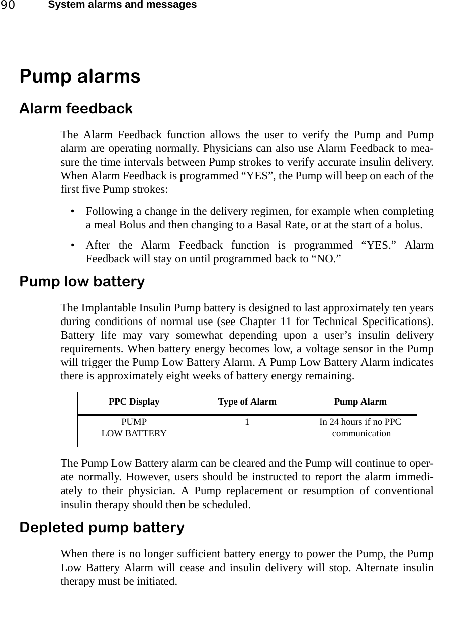 System alarms and messages90Pump alarmsAlarm feedbackThe Alarm Feedback function allows the user to verify the Pump and Pumpalarm are operating normally. Physicians can also use Alarm Feedback to mea-sure the time intervals between Pump strokes to verify accurate insulin delivery.When Alarm Feedback is programmed “YES”, the Pump will beep on each of thefirst five Pump strokes:• Following a change in the delivery regimen, for example when completinga meal Bolus and then changing to a Basal Rate, or at the start of a bolus.• After the Alarm Feedback function is programmed “YES.” AlarmFeedback will stay on until programmed back to “NO.”Pump low batteryThe Implantable Insulin Pump battery is designed to last approximately ten yearsduring conditions of normal use (see Chapter 11 for Technical Specifications).Battery life may vary somewhat depending upon a user’s insulin deliveryrequirements. When battery energy becomes low, a voltage sensor in the Pumpwill trigger the Pump Low Battery Alarm. A Pump Low Battery Alarm indicatesthere is approximately eight weeks of battery energy remaining. The Pump Low Battery alarm can be cleared and the Pump will continue to oper-ate normally. However, users should be instructed to report the alarm immedi-ately to their physician. A Pump replacement or resumption of conventionalinsulin therapy should then be scheduled. Depleted pump batteryWhen there is no longer sufficient battery energy to power the Pump, the PumpLow Battery Alarm will cease and insulin delivery will stop. Alternate insulintherapy must be initiated.PPC Display Type of Alarm Pump AlarmPUMP LOW BATTERY 1 In 24 hours if no PPC communication