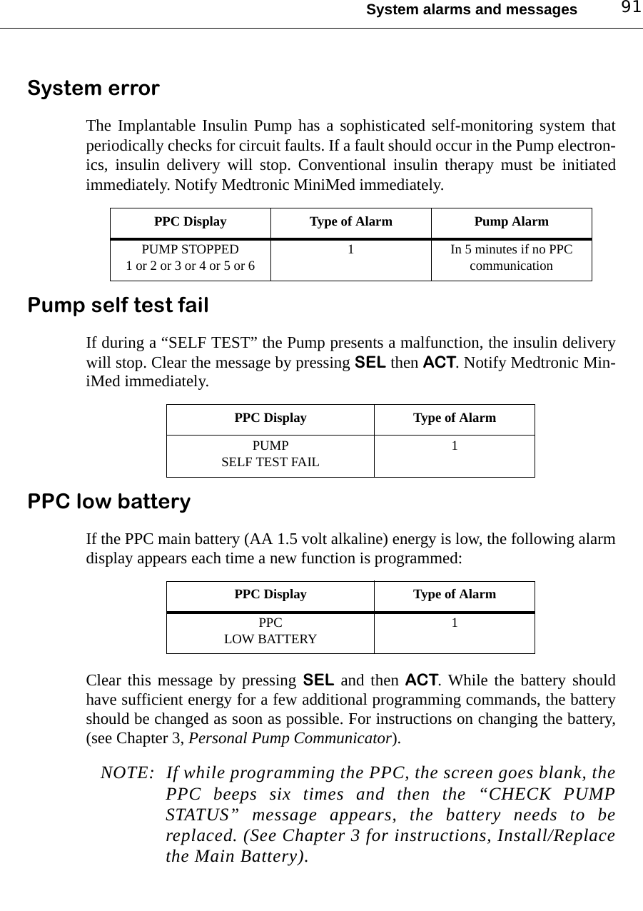 System alarms and messages 91System errorThe Implantable Insulin Pump has a sophisticated self-monitoring system thatperiodically checks for circuit faults. If a fault should occur in the Pump electron-ics, insulin delivery will stop. Conventional insulin therapy must be initiatedimmediately. Notify Medtronic MiniMed immediately. Pump self test failIf during a “SELF TEST” the Pump presents a malfunction, the insulin deliverywill stop. Clear the message by pressing SEL then ACT. Notify Medtronic Min-iMed immediately. PPC low batteryIf the PPC main battery (AA 1.5 volt alkaline) energy is low, the following alarmdisplay appears each time a new function is programmed:Clear this message by pressing SEL and then ACT. While the battery shouldhave sufficient energy for a few additional programming commands, the batteryshould be changed as soon as possible. For instructions on changing the battery,(see Chapter 3, Personal Pump Communicator).NOTE: If while programming the PPC, the screen goes blank, thePPC beeps six times and then the “CHECK PUMPSTATUS” message appears, the battery needs to bereplaced. (See Chapter 3 for instructions, Install/Replacethe Main Battery).PPC Display Type of Alarm Pump AlarmPUMP STOPPED1 or 2 or 3 or 4 or 5 or 6 1 In 5 minutes if no PPC communicationPPC Display Type of AlarmPUMP SELF TEST FAIL 1PPC Display Type of AlarmPPCLOW BATTERY 1