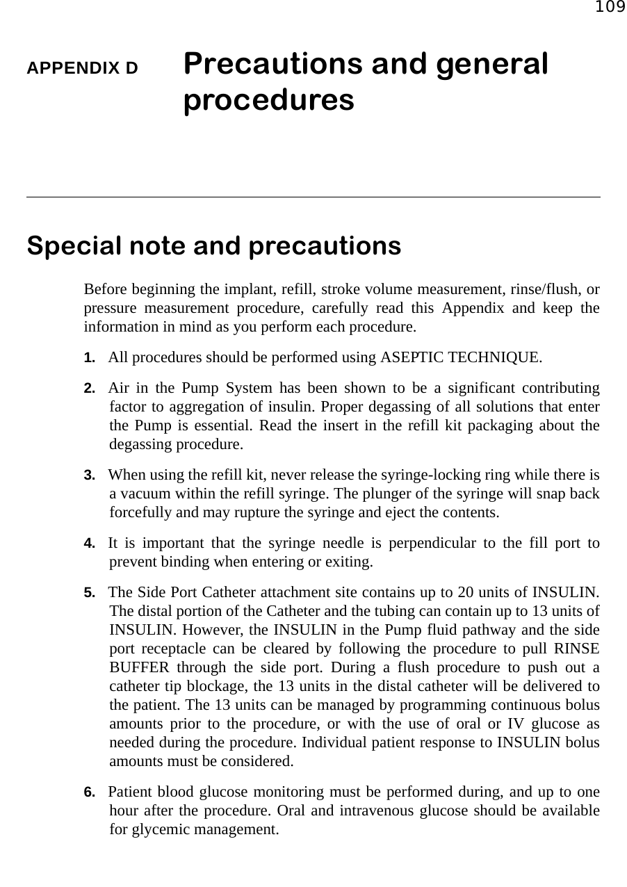 109APPENDIX D Precautions and general procedures Special note and precautions Before beginning the implant, refill, stroke volume measurement, rinse/flush, orpressure measurement procedure, carefully read this Appendix and keep theinformation in mind as you perform each procedure.1. All procedures should be performed using ASEPTIC TECHNIQUE.2. Air in the Pump System has been shown to be a significant contributingfactor to aggregation of insulin. Proper degassing of all solutions that enterthe Pump is essential. Read the insert in the refill kit packaging about thedegassing procedure.3. When using the refill kit, never release the syringe-locking ring while there isa vacuum within the refill syringe. The plunger of the syringe will snap backforcefully and may rupture the syringe and eject the contents.4. It is important that the syringe needle is perpendicular to the fill port toprevent binding when entering or exiting.5. The Side Port Catheter attachment site contains up to 20 units of INSULIN.The distal portion of the Catheter and the tubing can contain up to 13 units ofINSULIN. However, the INSULIN in the Pump fluid pathway and the sideport receptacle can be cleared by following the procedure to pull RINSEBUFFER through the side port. During a flush procedure to push out acatheter tip blockage, the 13 units in the distal catheter will be delivered tothe patient. The 13 units can be managed by programming continuous bolusamounts prior to the procedure, or with the use of oral or IV glucose asneeded during the procedure. Individual patient response to INSULIN bolusamounts must be considered.6. Patient blood glucose monitoring must be performed during, and up to onehour after the procedure. Oral and intravenous glucose should be availablefor glycemic management.