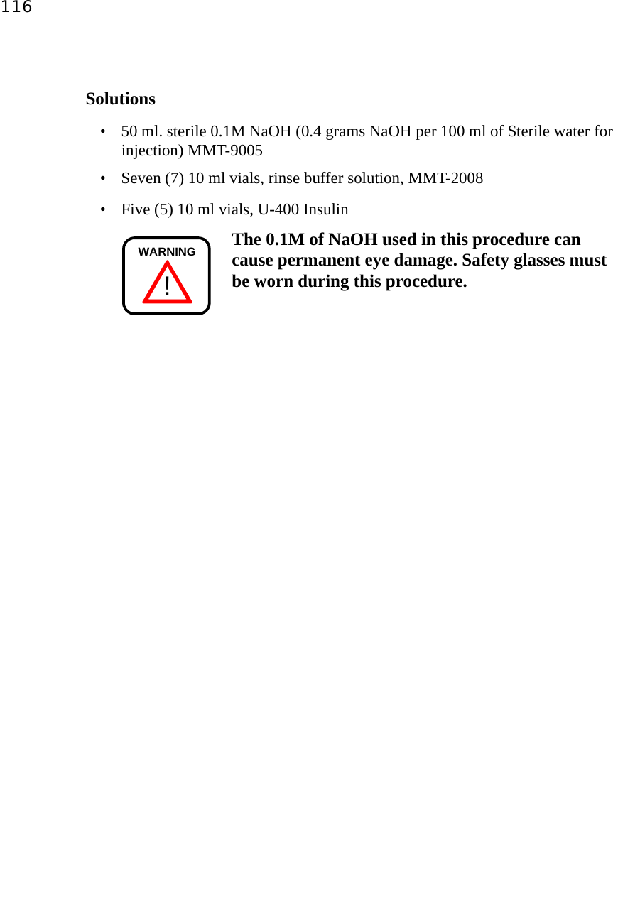 116Solutions• 50 ml. sterile 0.1M NaOH (0.4 grams NaOH per 100 ml of Sterile water forinjection) MMT-9005• Seven (7) 10 ml vials, rinse buffer solution, MMT-2008• Five (5) 10 ml vials, U-400 Insulin The 0.1M of NaOH used in this procedure can cause permanent eye damage. Safety glasses must be worn during this procedure.!WARNING