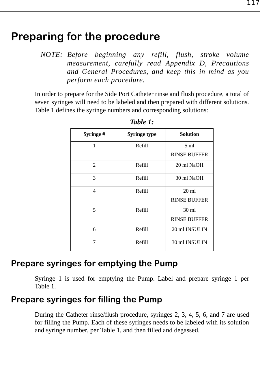 117Preparing for the procedure NOTE: Before beginning any refill, flush, stroke volumemeasurement, carefully read Appendix D, Precautionsand General Procedures, and keep this in mind as youperform each procedure.In order to prepare for the Side Port Catheter rinse and flush procedure, a total ofseven syringes will need to be labeled and then prepared with different solutions.Table 1 defines the syringe numbers and corresponding solutions:Prepare syringes for emptying the PumpSyringe 1 is used for emptying the Pump. Label and prepare syringe 1 perTable 1.Prepare syringes for filling the PumpDuring the Catheter rinse/flush procedure, syringes 2, 3, 4, 5, 6, and 7 are usedfor filling the Pump. Each of these syringes needs to be labeled with its solutionand syringe number, per Table 1, and then filled and degassed.Table 1: Syringe # Syringe type Solution 1Refill 5 ml RINSE BUFFER2Refill 20 ml NaOH3Refill 30 ml NaOH4Refill 20 ml RINSE BUFFER5Refill 30 ml RINSE BUFFER6Refill 20 ml INSULIN7Refill 30 ml INSULIN