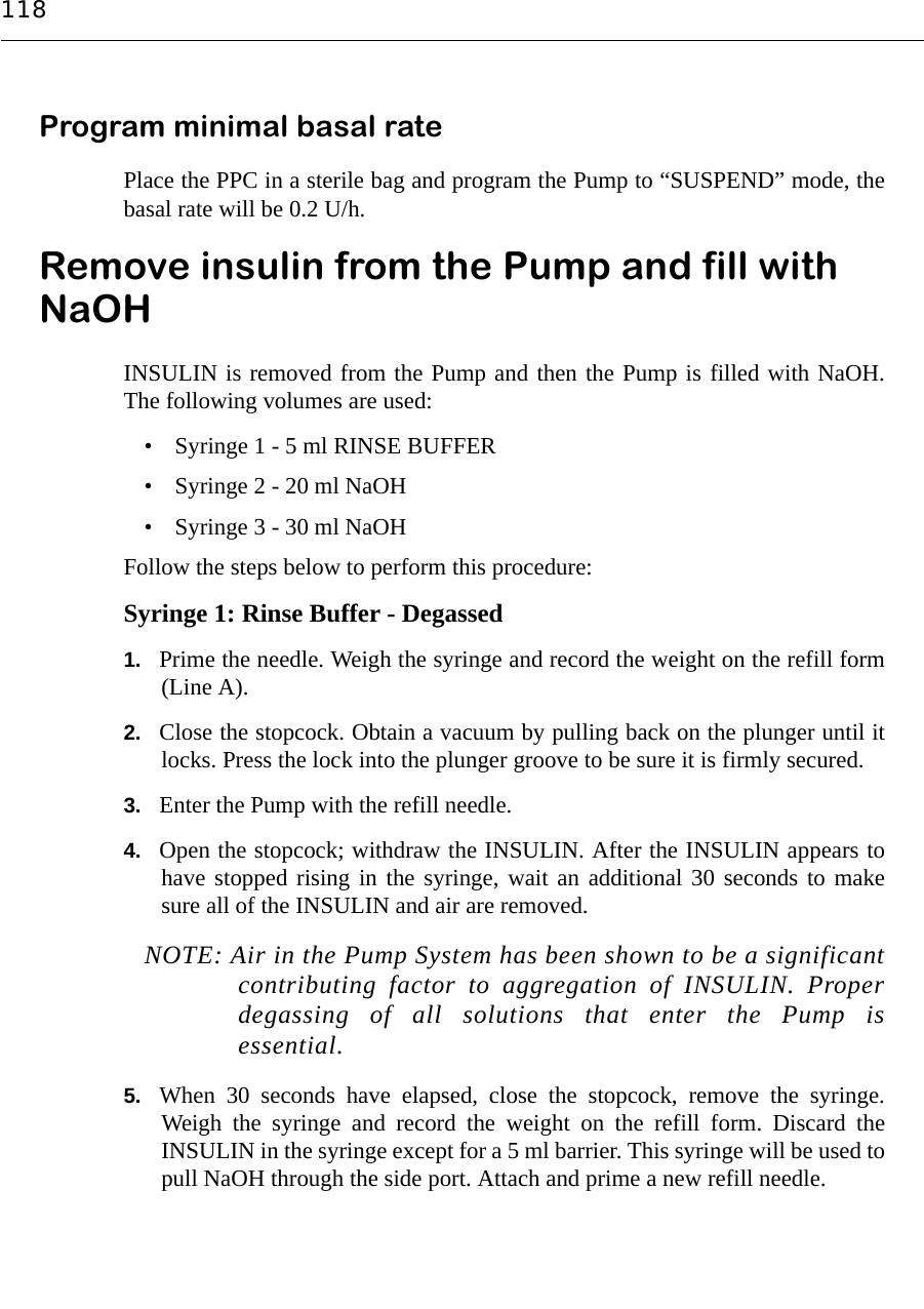 118Program minimal basal ratePlace the PPC in a sterile bag and program the Pump to “SUSPEND” mode, thebasal rate will be 0.2 U/h.Remove insulin from the Pump and fill with NaOHINSULIN is removed from the Pump and then the Pump is filled with NaOH.The following volumes are used:• Syringe 1 - 5 ml RINSE BUFFER• Syringe 2 - 20 ml NaOH• Syringe 3 - 30 ml NaOHFollow the steps below to perform this procedure:Syringe 1: Rinse Buffer - Degassed1. Prime the needle. Weigh the syringe and record the weight on the refill form(Line A).2. Close the stopcock. Obtain a vacuum by pulling back on the plunger until itlocks. Press the lock into the plunger groove to be sure it is firmly secured.3. Enter the Pump with the refill needle.4. Open the stopcock; withdraw the INSULIN. After the INSULIN appears tohave stopped rising in the syringe, wait an additional 30 seconds to makesure all of the INSULIN and air are removed. NOTE: Air in the Pump System has been shown to be a significantcontributing factor to aggregation of INSULIN. Properdegassing of all solutions that enter the Pump isessential.5. When 30 seconds have elapsed, close the stopcock, remove the syringe.Weigh the syringe and record the weight on the refill form. Discard theINSULIN in the syringe except for a 5 ml barrier. This syringe will be used topull NaOH through the side port. Attach and prime a new refill needle.