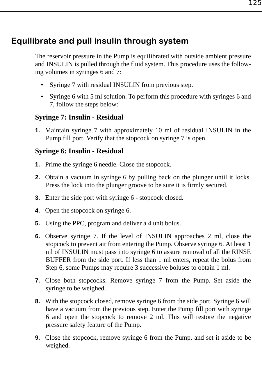 125Equilibrate and pull insulin through systemThe reservoir pressure in the Pump is equilibrated with outside ambient pressureand INSULIN is pulled through the fluid system. This procedure uses the follow-ing volumes in syringes 6 and 7:• Syringe 7 with residual INSULIN from previous step.• Syringe 6 with 5 ml solution. To perform this procedure with syringes 6 and7, follow the steps below:Syringe 7: Insulin - Residual1. Maintain syringe 7 with approximately 10 ml of residual INSULIN in thePump fill port. Verify that the stopcock on syringe 7 is open.Syringe 6: Insulin - Residual1. Prime the syringe 6 needle. Close the stopcock.2. Obtain a vacuum in syringe 6 by pulling back on the plunger until it locks.Press the lock into the plunger groove to be sure it is firmly secured.3. Enter the side port with syringe 6 - stopcock closed.4. Open the stopcock on syringe 6.5. Using the PPC, program and deliver a 4 unit bolus.6. Observe syringe 7. If the level of INSULIN approaches 2 ml, close thestopcock to prevent air from entering the Pump. Observe syringe 6. At least 1ml of INSULIN must pass into syringe 6 to assure removal of all the RINSEBUFFER from the side port. If less than 1 ml enters, repeat the bolus fromStep 6, some Pumps may require 3 successive boluses to obtain 1 ml.7. Close both stopcocks. Remove syringe 7 from the Pump. Set aside thesyringe to be weighed.8. With the stopcock closed, remove syringe 6 from the side port. Syringe 6 willhave a vacuum from the previous step. Enter the Pump fill port with syringe6 and open the stopcock to remove 2 ml. This will restore the negativepressure safety feature of the Pump.9. Close the stopcock, remove syringe 6 from the Pump, and set it aside to beweighed.