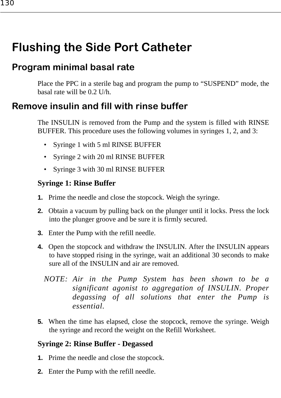 130Flushing the Side Port Catheter Program minimal basal ratePlace the PPC in a sterile bag and program the pump to “SUSPEND” mode, thebasal rate will be 0.2 U/h.Remove insulin and fill with rinse bufferThe INSULIN is removed from the Pump and the system is filled with RINSEBUFFER. This procedure uses the following volumes in syringes 1, 2, and 3:• Syringe 1 with 5 ml RINSE BUFFER• Syringe 2 with 20 ml RINSE BUFFER• Syringe 3 with 30 ml RINSE BUFFERSyringe 1: Rinse Buffer1. Prime the needle and close the stopcock. Weigh the syringe.2. Obtain a vacuum by pulling back on the plunger until it locks. Press the lockinto the plunger groove and be sure it is firmly secured.3. Enter the Pump with the refill needle.4. Open the stopcock and withdraw the INSULIN. After the INSULIN appearsto have stopped rising in the syringe, wait an additional 30 seconds to makesure all of the INSULIN and air are removed. NOTE: Air in the Pump System has been shown to be asignificant agonist to aggregation of INSULIN. Properdegassing of all solutions that enter the Pump isessential.5. When the time has elapsed, close the stopcock, remove the syringe. Weighthe syringe and record the weight on the Refill Worksheet.Syringe 2: Rinse Buffer - Degassed1. Prime the needle and close the stopcock.2. Enter the Pump with the refill needle.