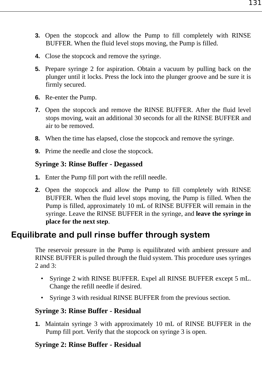 1313. Open the stopcock and allow the Pump to fill completely with RINSEBUFFER. When the fluid level stops moving, the Pump is filled.4. Close the stopcock and remove the syringe.5. Prepare syringe 2 for aspiration. Obtain a vacuum by pulling back on theplunger until it locks. Press the lock into the plunger groove and be sure it isfirmly secured.6. Re-enter the Pump.7. Open the stopcock and remove the RINSE BUFFER. After the fluid levelstops moving, wait an additional 30 seconds for all the RINSE BUFFER andair to be removed.8. When the time has elapsed, close the stopcock and remove the syringe.9. Prime the needle and close the stopcock.Syringe 3: Rinse Buffer - Degassed1. Enter the Pump fill port with the refill needle.2. Open the stopcock and allow the Pump to fill completely with RINSEBUFFER. When the fluid level stops moving, the Pump is filled. When thePump is filled, approximately 10 mL of RINSE BUFFER will remain in thesyringe. Leave the RINSE BUFFER in the syringe, and leave the syringe inplace for the next step.Equilibrate and pull rinse buffer through systemThe reservoir pressure in the Pump is equilibrated with ambient pressure andRINSE BUFFER is pulled through the fluid system. This procedure uses syringes2 and 3:• Syringe 2 with RINSE BUFFER. Expel all RINSE BUFFER except 5 mL.Change the refill needle if desired.• Syringe 3 with residual RINSE BUFFER from the previous section.Syringe 3: Rinse Buffer - Residual1. Maintain syringe 3 with approximately 10 mL of RINSE BUFFER in thePump fill port. Verify that the stopcock on syringe 3 is open.Syringe 2: Rinse Buffer - Residual