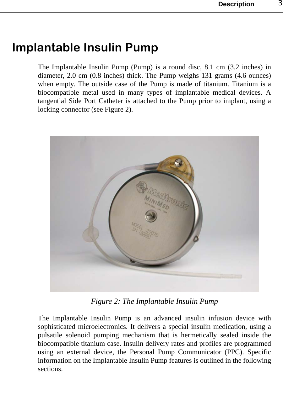Description 3Implantable Insulin PumpThe Implantable Insulin Pump (Pump) is a round disc, 8.1 cm (3.2 inches) indiameter, 2.0 cm (0.8 inches) thick. The Pump weighs 131 grams (4.6 ounces)when empty. The outside case of the Pump is made of titanium. Titanium is abiocompatible metal used in many types of implantable medical devices. Atangential Side Port Catheter is attached to the Pump prior to implant, using alocking connector (see Figure 2).Figure 2: The Implantable Insulin PumpThe Implantable Insulin Pump is an advanced insulin infusion device withsophisticated microelectronics. It delivers a special insulin medication, using apulsatile solenoid pumping mechanism that is hermetically sealed inside thebiocompatible titanium case. Insulin delivery rates and profiles are programmedusing an external device, the Personal Pump Communicator (PPC). Specificinformation on the Implantable Insulin Pump features is outlined in the followingsections. 