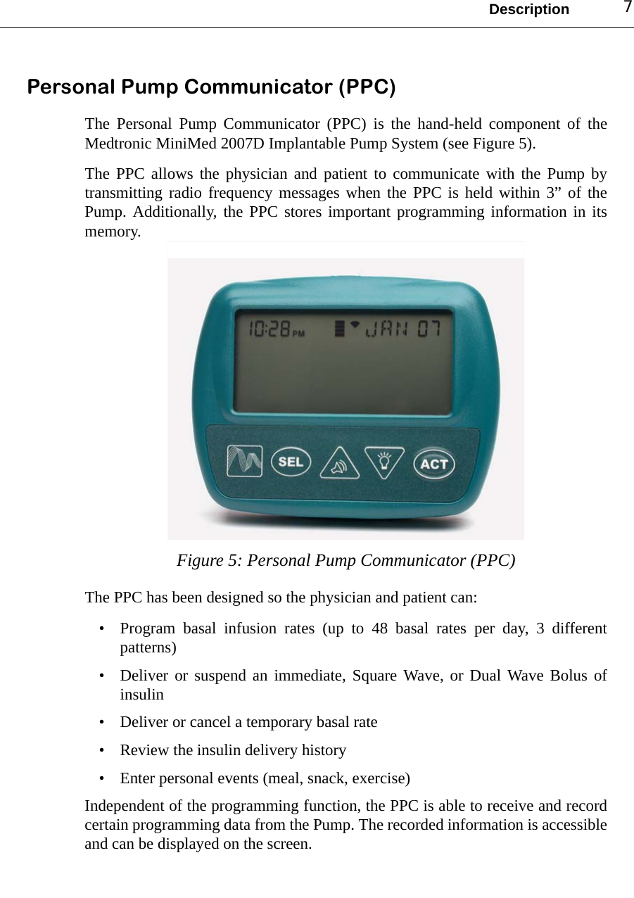 Description 7Personal Pump Communicator (PPC)The Personal Pump Communicator (PPC) is the hand-held component of theMedtronic MiniMed 2007D Implantable Pump System (see Figure 5). The PPC allows the physician and patient to communicate with the Pump bytransmitting radio frequency messages when the PPC is held within 3” of thePump. Additionally, the PPC stores important programming information in itsmemory.Figure 5: Personal Pump Communicator (PPC) The PPC has been designed so the physician and patient can:• Program basal infusion rates (up to 48 basal rates per day, 3 differentpatterns)• Deliver or suspend an immediate, Square Wave, or Dual Wave Bolus ofinsulin• Deliver or cancel a temporary basal rate • Review the insulin delivery history• Enter personal events (meal, snack, exercise)Independent of the programming function, the PPC is able to receive and recordcertain programming data from the Pump. The recorded information is accessibleand can be displayed on the screen.