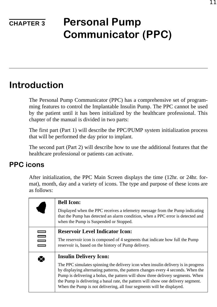 11CHAPTER 3 Personal Pump Communicator (PPC)IntroductionThe Personal Pump Communicator (PPC) has a comprehensive set of program-ming features to control the Implantable Insulin Pump. The PPC cannot be usedby the patient until it has been initialized by the healthcare professional. Thischapter of the manual is divided in two parts:The first part (Part 1) will describe the PPC/PUMP system initialization processthat will be performed the day prior to implant.The second part (Part 2) will describe how to use the additional features that thehealthcare professional or patients can activate.PPC iconsAfter initialization, the PPC Main Screen displays the time (12hr. or 24hr. for-mat), month, day and a variety of icons. The type and purpose of these icons areas follows:Bell Icon:Displayed when the PPC receives a telemetry message from the Pump indicating that the Pump has detected an alarm condition, when a PPC error is detected and when the Pump is Suspended or Stopped.Reservoir Level Indicator Icon:The reservoir icon is composed of 4 segments that indicate how full the Pump reservoir is, based on the history of Pump delivery.Insulin Delivery Icon: The PPC simulates spinning the delivery icon when insulin delivery is in progress by displaying alternating patterns, the pattern changes every 4 seconds. When the Pump is delivering a bolus, the pattern will show three delivery segments. When the Pump is delivering a basal rate, the pattern will show one delivery segment. When the Pump is not delivering, all four segments will be displayed.