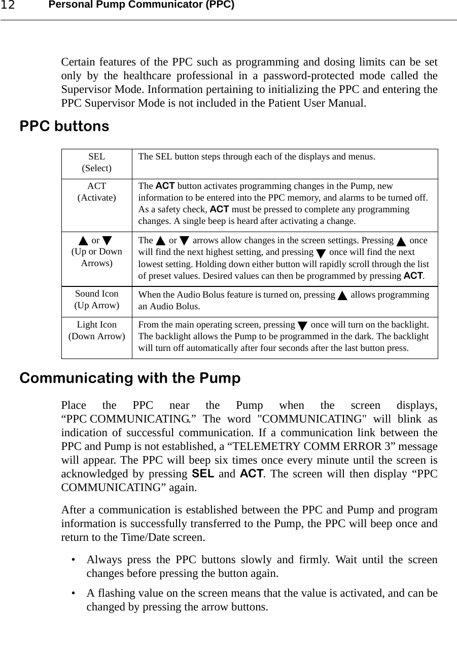 Personal Pump Communicator (PPC)12Certain features of the PPC such as programming and dosing limits can be setonly by the healthcare professional in a password-protected mode called theSupervisor Mode. Information pertaining to initializing the PPC and entering thePPC Supervisor Mode is not included in the Patient User Manual.PPC buttonsCommunicating with the PumpPlace the PPC near the Pump when the screen displays,“PPC COMMUNICATING.” The word &quot;COMMUNICATING&quot; will blink asindication of successful communication. If a communication link between thePPC and Pump is not established, a “TELEMETRY COMM ERROR 3” messagewill appear. The PPC will beep six times once every minute until the screen isacknowledged by pressing SEL and ACT. The screen will then display “PPCCOMMUNICATING” again.After a communication is established between the PPC and Pump and programinformation is successfully transferred to the Pump, the PPC will beep once andreturn to the Time/Date screen.• Always press the PPC buttons slowly and firmly. Wait until the screenchanges before pressing the button again. • A flashing value on the screen means that the value is activated, and can bechanged by pressing the arrow buttons.SEL(Select) The SEL button steps through each of the displays and menus.ACT(Activate) The ACT button activates programming changes in the Pump, new information to be entered into the PPC memory, and alarms to be turned off. As a safety check, ACT must be pressed to complete any programming changes. A single beep is heard after activating a change.or (Up or Down Arrows)The  or  arrows allow changes in the screen settings. Pressing  once will find the next highest setting, and pressing  once will find the next lowest setting. Holding down either button will rapidly scroll through the list of preset values. Desired values can then be programmed by pressing ACT.Sound Icon(Up Arrow) When the Audio Bolus feature is turned on, pressing  allows programming an Audio Bolus.Light Icon(Down Arrow) From the main operating screen, pressing  once will turn on the backlight. The backlight allows the Pump to be programmed in the dark. The backlight will turn off automatically after four seconds after the last button press. 