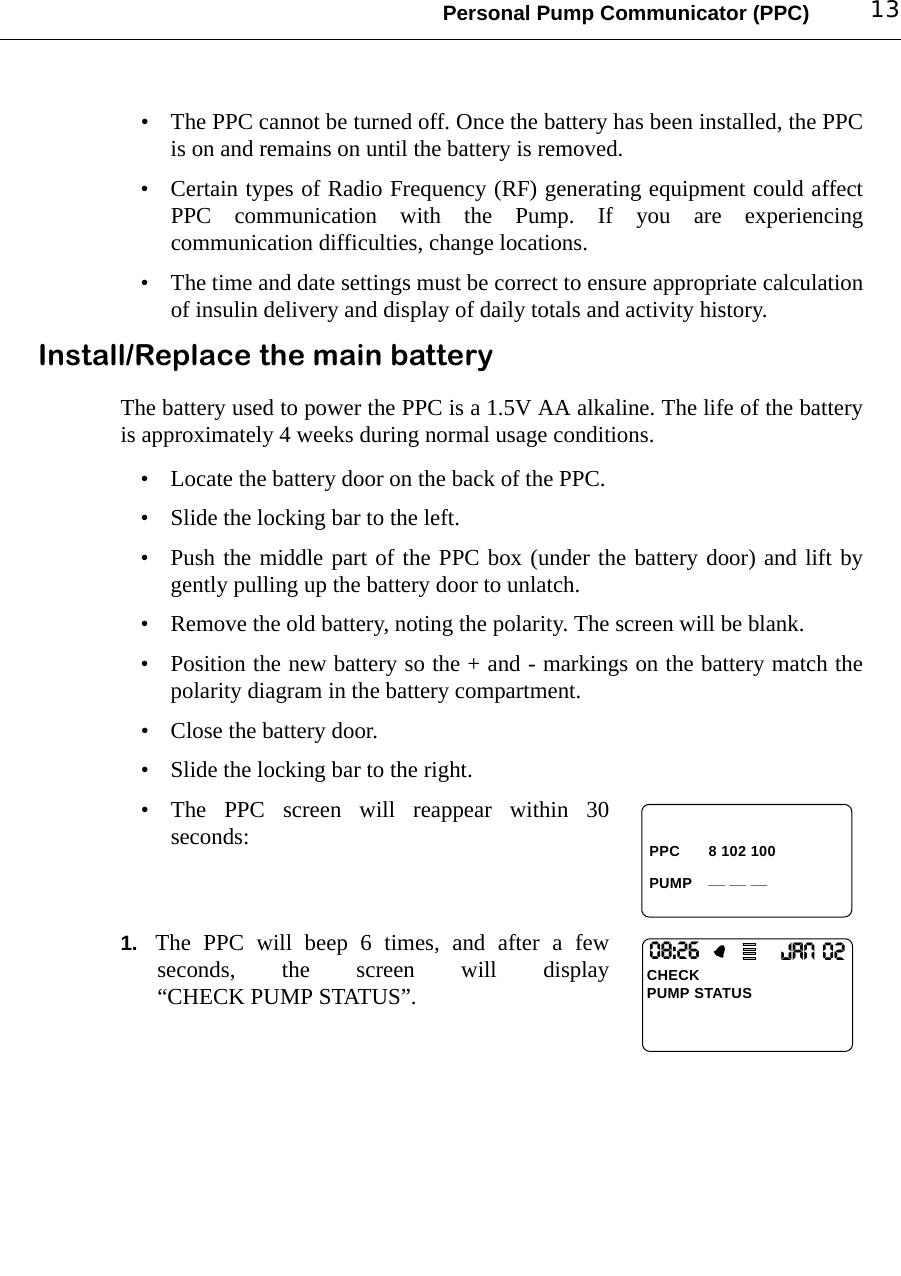 Personal Pump Communicator (PPC) 13• The PPC cannot be turned off. Once the battery has been installed, the PPCis on and remains on until the battery is removed.• Certain types of Radio Frequency (RF) generating equipment could affectPPC communication with the Pump. If you are experiencingcommunication difficulties, change locations.• The time and date settings must be correct to ensure appropriate calculationof insulin delivery and display of daily totals and activity history.Install/Replace the main batteryThe battery used to power the PPC is a 1.5V AA alkaline. The life of the batteryis approximately 4 weeks during normal usage conditions. • Locate the battery door on the back of the PPC.• Slide the locking bar to the left.• Push the middle part of the PPC box (under the battery door) and lift bygently pulling up the battery door to unlatch.• Remove the old battery, noting the polarity. The screen will be blank.• Position the new battery so the + and - markings on the battery match thepolarity diagram in the battery compartment.• Close the battery door.• Slide the locking bar to the right.• The PPC screen will reappear within 30seconds:1. The PPC will beep 6 times, and after a fewseconds, the screen will display“CHECK PUMP STATUS”.PPCPUMP8 102 100 __ __ __08:26CHECKPUMP STATUSJAN O2