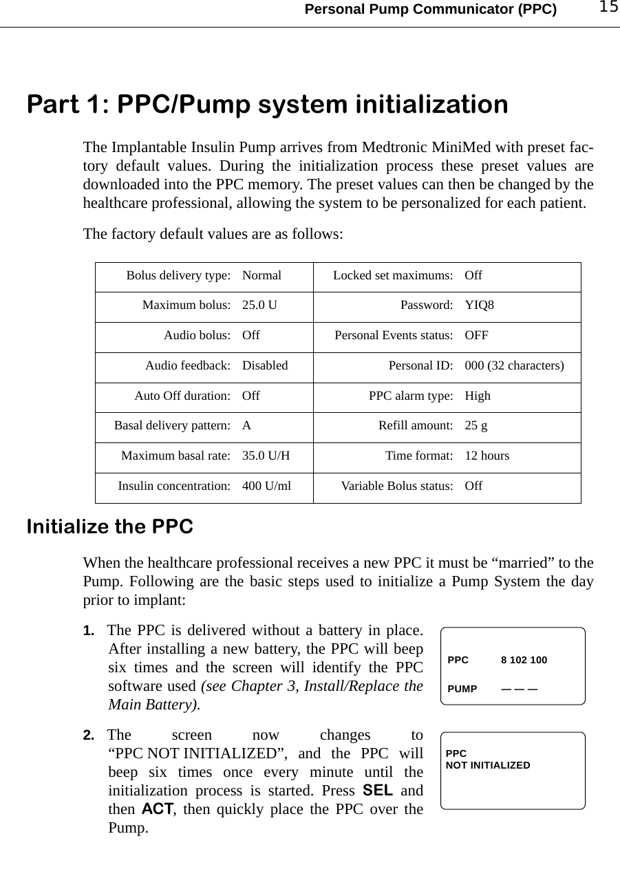 Personal Pump Communicator (PPC) 15Part 1: PPC/Pump system initializationThe Implantable Insulin Pump arrives from Medtronic MiniMed with preset fac-tory default values. During the initialization process these preset values aredownloaded into the PPC memory. The preset values can then be changed by thehealthcare professional, allowing the system to be personalized for each patient.The factory default values are as follows:Initialize the PPCWhen the healthcare professional receives a new PPC it must be “married” to thePump. Following are the basic steps used to initialize a Pump System the dayprior to implant: 1. The PPC is delivered without a battery in place.After installing a new battery, the PPC will beepsix times and the screen will identify the PPCsoftware used (see Chapter 3, Install/Replace theMain Battery).2. The screen now changes to“PPC NOT INITIALIZED”, and the PPC willbeep six times once every minute until theinitialization process is started. Press SEL andthen ACT, then quickly place the PPC over thePump.Bolus delivery type: Normal Locked set maximums: OffMaximum bolus: 25.0 U Password: YIQ8Audio bolus: Off Personal Events status: OFFAudio feedback: Disabled Personal ID: 000 (32 characters)Auto Off duration: Off PPC alarm type: HighBasal delivery pattern: A Refill amount: 25 gMaximum basal rate: 35.0 U/H Time format: 12 hoursInsulin concentration: 400 U/ml Variable Bolus status: OffPUMPPPC 8 102 100— — —PPC NOT INITIALIZED 