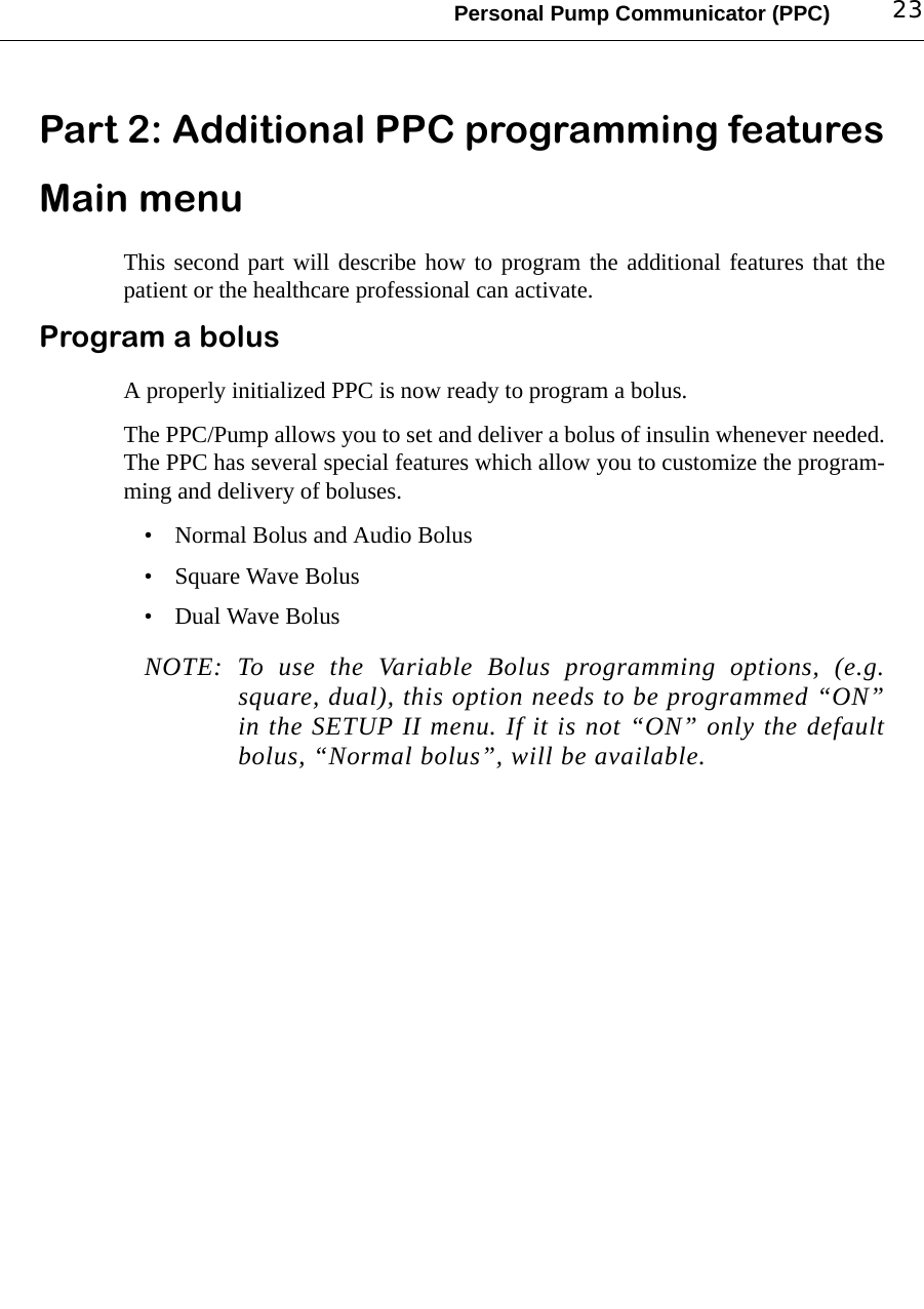 Personal Pump Communicator (PPC) 23Part 2: Additional PPC programming featuresMain menuThis second part will describe how to program the additional features that thepatient or the healthcare professional can activate.Program a bolusA properly initialized PPC is now ready to program a bolus.The PPC/Pump allows you to set and deliver a bolus of insulin whenever needed.The PPC has several special features which allow you to customize the program-ming and delivery of boluses.• Normal Bolus and Audio Bolus• Square Wave Bolus• Dual Wave BolusNOTE: To use the Variable Bolus programming options, (e.g.square, dual), this option needs to be programmed “ON”in the SETUP II menu. If it is not “ON” only the defaultbolus, “Normal bolus”, will be available.