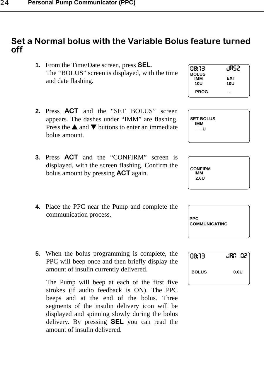 Personal Pump Communicator (PPC)24Set a Normal bolus with the Variable Bolus feature turned off1. From the Time/Date screen, press SEL.The “BOLUS” screen is displayed, with the timeand date flashing.2. Press  ACT and the “SET BOLUS” screenappears. The dashes under “IMM” are flashing.Press the  and  buttons to enter an immediatebolus amount.3. Press  ACT and the “CONFIRM” screen isdisplayed, with the screen flashing. Confirm thebolus amount by pressing ACT again.4. Place the PPC near the Pump and complete thecommunication process.5. When the bolus programming is complete, thePPC will beep once and then briefly display theamount of insulin currently delivered.The Pump will beep at each of the first fivestrokes (if audio feedback is ON). The PPCbeeps and at the end of the bolus. Threesegments of the insulin delivery icon will bedisplayed and spinning slowly during the bolusdelivery. By pressing SEL you can read theamount of insulin delivered.08:13BOLUS PROGIMM10U 10UJas2--EXTSET BOLUSIMM_ _ UCONFIRM2.6UIMMPPCCOMMUNICATING08:13  BOLUS 0.0UJan  02